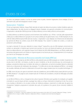 Livre blanc sur l’entreprise 2.0- Acte 1
© Conseils Atelya – Tous droits réservés, 201118
ÉTUDES DE CAS
Les deux cas pratiques suivants, à la fois du secteur privé et public, illustrent l’application d’une stratégie 2.0 et la
valorisation des outils technologiques à travers l’usage.
Secteur privé : Vodafone
En tant qu’organisation fédérée, chaque filiale nationale du leader des télécommunications mobiles Vodafone opère de
façon indépendante. De cette structure se dégage le besoin d’adopter une approche centralisée à la communication.
L’organisation a décidé dès 2004 de prioriser la vidéoconférence comme média unifié de communication.
La vidéoconférence se décline en plusieurs environnements chez Vodafone. Les « VPods » sont des salles expressément
créées pour la vidéoconférence en groupes et sont surtout utilisées par les gestionnaires. Aussi, 15 000 employés ont une
unité de vidéoconférence personnelle dans leur bureau. L’organisation a aussi déployé une infrastructure de webcasting
qui permet de diffuser du contenu à plus de 65 000 employés. Pour soutenir la création de contenu, un studio de
production a été aménagé.
Le projet a nécessité 16 mois pour atteindre la masse critique18
. Aujourd’hui, plus de 200 employés consomment du
contenu sur-demande à n’importe quel moment de la journée. Au moins une dizaine de webinars, des séminaires en
direct via vidéoconférence, sont organisés chaque mois et attirent de 200 à 800 téléspectateurs. Les VPods installés dans
les bureaux des gestionnaires sont utilisés en moyenne quatre à cinq heures par jour, comparativement à 45 minutes par
jour dans le cas d’employés non-cadres.
Secteur public : Ministère de Ressources naturelles du Canada (RNCan)
Le 30 octobre 2007, le projet du site Wiki de RNCan a été présenté à plus de 5000 employés du ministère. Seulement un
an plus tard, le site Wiki « est devenu un pilier du savoir ministériel, un lieu de rencontre pour les communautés de
pratique, une planche à dessin pour la création de contenu en collaboration, un outil de consultation [pour] la collectivité
interne et un mécanisme de mobilisation des employés »19
. En effet, près du tiers des employés de RNCan « ont adopté
de nouvelles méthodes de travail en collaboration et trouvent des usages novateurs pour les nouvelles technologies »20
.
En 2008, moins de deux ans après le lancement initial de la plateforme, près de 4000 articles avaient été écrits par plus
de 1800 utilisateurs21
. Les pages du wiki comptent près de 1,4 millions de consultations, soit près de 300 pages consultées
par employé.
Le site Wiki de RNCan a créé un changement de culture important. Ministère avant-gardiste, les employés sont appelés
à remettre en cause les façons de faire, à partager leurs idées sur la façon d’alimenter et d’optimiser le site. Pour arriver
à ces résultats, le Ministère a mis en place nombre de meilleures pratiques, notamment un solide plan de gestion du
changement, l’adoption progressive et volontaire des outils, et la présence d’un parrain (d’une marraine) crédible et
engagé.
18
MORRISON, S. M., M.(2010). « Case Study: Vodafone Puts Video Communications at the Heart of Its Corporate Collaboration Strategy. » Gartner
19
ACKERLEY, M. B., A. Cowan, P. (2008). « Révolution collaborative à RNCan. » Canadian Government Executive Magazine
20
Ibid.
21
Ibid.
ÉTUDES DE CAS
 