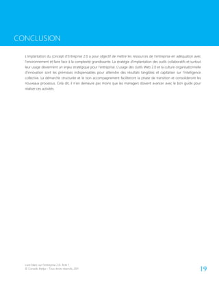 Livre blanc sur l’entreprise 2.0- Acte 1
© Conseils Atelya – Tous droits réservés, 2011 19
CONCLUSION
L’implantation du concept d’Entreprise 2.0 a pour objectif de mettre les ressources de l’entreprise en adéquation avec
l’environnement et faire face à la complexité grandissante. La stratégie d’implantation des outils collaboratifs et surtout
leur usage deviennent un enjeu stratégique pour l’entreprise. L’usage des outils Web 2.0 et la culture organisationnelle
d’innovation sont les prémisses indispensables pour atteindre des résultats tangibles et capitaliser sur l’intelligence
collective. La démarche structurée et le bon accompagnement faciliteront la phase de transition et consolideront les
nouveaux processus. Cela dit, il n’en demeure pas moins que les managers doivent avancer avec le bon guide pour
réaliser ces activités.
CONCLUSION
 