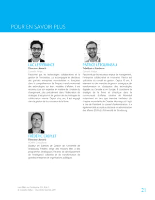 Livre blanc sur l’entreprise 2.0- Acte 1
© Conseils Atelya – Tous droits réservés, 2011 21
POUR EN SAVOIR PLUS
LUC LESPÉRANCE PATRICE LÉTOURNEAU
Directeur Associé
Conseils Atelya
Président et fondateur
Conseils Atelya
Passionné par les technologies collaboratives et la
gestion de l’Innovation, Luc accompagne les décideurs
des grandes entreprises montréalaises et françaises
dans la compréhension de l’impact transformationnel
des technologies sur leurs modèles d’affaires. Il est
reconnu pour son expertise en matière de conduite du
changement, plus précisément dans l’élaboration de
stratégies d’adoption et de gestion des technologies de
collaboration interne. Depuis cinq ans, il est engagé
dans la gestion de la croissance de la firme.
Passionné par les nouveaux enjeux de management,
l’entreprise collaborative et innovante, Patrice est
spécialiste du conseil en gestion. Depuis 10 ans, il
intervient sur des mandats de gestion stratégique, de
transformation et d’adoption des technologies
digitales au Canada et en Europe. Il coordonne la
stratégie de la firme et s’implique dans la
communauté d’affaires créative de Montréal
notamment en tant que membre fondateur du
chapitre montréalais de Creative Mornings où il agit
à titre de Président du conseil d’administration. Il a
également été accepté au doctorat en administration
des affaires (D.B.A.) à l’Université de Strasbourg.
FRÉDÉRIC CREPLET
Directeur Associé
VOIRIN Consultants
Docteur en Sciences de Gestion de l’Université de
Strasbourg, Frédéric dirige des missions liées à des
programmes stratégiques Intranet, de développement
de l’intelligence collective et de transformation de
grandes entreprises et organisations publiques.
POUR EN SAVOIR PLUS
 