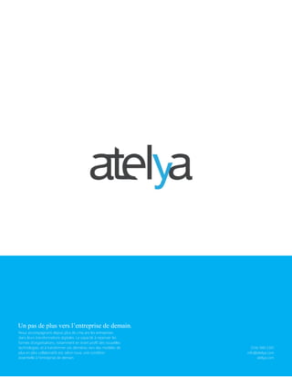 Livre blanc sur l’entreprise 2.0- Acte 1
© Conseils Atelya – Tous droits réservés, 201122
Un pas de plus vers l’entreprise de demain.
Nous accompagnons depuis plus de cinq ans les entreprises
dans leurs transformations digitales. La capacité à repenser les
formes d’organisations, notamment en tirant profit des nouvelles
technologies, et à transformer ces dernières vers des modèles de
plus en plus collaboratifs est, selon nous, une condition
essentielle à l’entreprise de demain.
(514) 940-5301
info@atelya.com
atelya.com
 