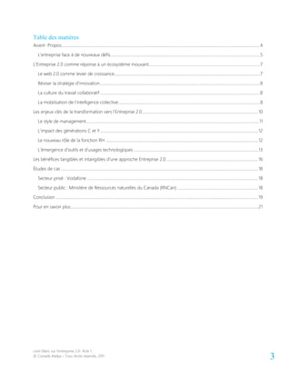 Livre blanc sur l’entreprise 2.0- Acte 1
© Conseils Atelya – Tous droits réservés, 2011 3
Table des matières
Avant- Propos....................................................................................................................................................................................................4
L’entreprise face à de nouveaux défis....................................................................................................................................................5
L’Entreprise 2.0 comme réponse à un écosystème mouvant..............................................................................................................7
Le web 2.0 comme levier de croissance................................................................................................................................................7
Réviser la stratégie d’innovation..............................................................................................................................................................8
La culture du travail collaboratif ..............................................................................................................................................................8
La mobilisation de l’intelligence collective............................................................................................................................................8
Les enjeux clés de la transformation vers l’Entreprise 2.0 ..................................................................................................................10
Le style de management...........................................................................................................................................................................11
L’impact des générations C et Y............................................................................................................................................................12
Le nouveau rôle de la fonction RH .......................................................................................................................................................12
L’émergence d’outils et d’usages technologiques ...........................................................................................................................13
Les bénéfices tangibles et intangibles d’une approche Entreprise 2.0...........................................................................................16
Études de cas ...................................................................................................................................................................................................18
Secteur privé : Vodafone .........................................................................................................................................................................18
Secteur public : Ministère de Ressources naturelles du Canada (RNCan) ................................................................................18
Conclusion ........................................................................................................................................................................................................19
Pour en savoir plus.........................................................................................................................................................................................21
 