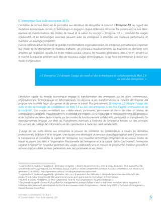 Livre blanc sur l’entreprise 2.0- Acte 1
© Conseils Atelya – Tous droits réservés, 2011 5
L’entreprise face à de nouveaux défis
L’ambition de ce livre blanc est de permettre aux décideurs de démystifier le concept d’Entreprise 2.0, au regard des
mutations économiques, sociales et technologiques engagées depuis la dernière décennie. Par conséquent, ce livre blanc
examine les transformations des modes de travail et la valeur du concept « Entreprise 2.0 » : comment les usages
collaboratifs et les technologies associées peuvent aider les entreprises à atteindre une meilleure performance et
maintenir un avantage compétitif?
Dans le contexte actuel de crise et de grandes transformations organisationnelles, les entreprises sont amenées à repenser
leur mode de fonctionnement et modèles d’affaires. Les principaux bouleversements qui touchent ces dernières sont
amplifiés par l’explosion du web 2.0 et des médias sociaux. De plus, les nouvelles générations, dites C1
et Y2
, arrivent sur
le marché du travail et amènent avec elles de nouveaux usages technologiques, ce qui force les entreprises à réviser leur
mode d’organisation.
L’évolution rapide du monde économique engage la transformation des entreprises sur les plans commerciaux,
organisationnels, technologiques et informationnels. En réponse à ces transformations, le concept d’Entreprise 2.0
propose une nouvelle façon d’organiser et de penser le travail. Plus précisément, l’Entreprise 2.0 désigne l’usage des
outils et des technologies de collaboration du Web 2.0 au sein des entreprises à des fins d’agilité, d’innovation et de
productivité3
. Ces usages permettent aux collaborateurs, partenaires, prestataires et clients de créer un réseau de
connaissances partagées. Plus précisément, le concept d’Entreprise 2.0 se traduit par le repositionnement des processus
et de la chaîne de valeur de l’entreprise sur des modes de fonctionnement collaboratifs, participatifs et transparents. Ce
repositionnement engage une série de changements éventuels à l’intérieur de l’entreprise fondée sur des principes
d’ouverture, de partage des informations et de coproduction à l’aide des outils collaboratifs.
L’usage de ces outils donne aux entreprises le pouvoir de connecter les collaborateurs à travers les domaines
professionnels, la distance et les langues. Une équipe unie développe un sens aux objectifs partagés et aide à promouvoir
la transparence et consolider le capital de l’entreprise. Les nouvelles technologies proposent de nouveaux modes de
travail et posent des défis à l’organisation fonctionnelle de l’entreprise et à sa culture. Selon Gary Hamel4
, l’entreprise
capable d’exploiter les nouveaux potentiels des usages collaboratifs sera en mesure de proposer les meilleurs produits et
services et pourra bâtir de réels partenariats avec ses partenaires et ses clients.
1
La génération C, également appelée la « génération connectée », désigne les personnes nées entre le milieu des années 90 et aujourd’hui. Elle
caractérise les jeunes ayant grandi avec les réseaux sociaux et dans un univers constamment connecté. Pour plus d’information, voir l’étude sur la
génération C du CEFRIO : http://generationc.cefrio.qc.ca/colloque/projet/description.html
2
La génération Y, également appelée la « génération net », ou « la génération des millénaires », désigne les personnes nées entre la fin des
années 70 et le milieu des années 90. Elle caractérise les jeunes ayant grandi avec les technologies et l’informatique.
3
MCAFEE, A. (2009), « Enterprise 2.0: New Collaborative Tools for Your Organization's Toughest Challenges »
4
Gary Hamel est réputé « l’auteur le plus influent en management et stratégie d’affaire » selon le Wall Street Journal et Fortune Magazine. Il
s’intéresse particulièrement aux entreprises du futur et aux nouveaux modes d’organisations. - Hamel, Gary (2007), « The future of management »,
Harvard Business School Press
« L’Entreprise 2.0 désigne l’usage des outils et des technologies de collaboration du Web 2.0
au sein des entreprises. »
 