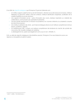 Livre blanc sur l’entreprise 2.0- Acte 1
© Conseils Atelya – Tous droits réservés, 20116
À cet effet, les objectifs stratégiques que l’Entreprise 2.0 permet d’atteindre sont :
> Un meilleur usage du capital humain au sein de l’entreprise : attraction accrue des ressources humaines, meilleure
fidélisation du personnel, meilleur climat de confiance, meilleure identification d’expertises, accélération de la
mobilité, flexibilité accrue des structures ;
> Une capacité d’innovation accrue : cycles d’innovation plus courts, emphase importante sur créativité des
collaborateurs, communication plus spontanée et pertinente ;
> Une plus grande réactivité dans la résolution de problèmes non routiniers inhérents à la complexité croissante
de notre environnement ;
> Une meilleure satisfaction des clients : par le biais de dialogues directs et une meilleure compréhension de leurs
besoins, problèmes, objectifs ;
> Un marketing plus ciblé : à travers une meilleure compréhension des tendances du marché, des activités des
concurrents, des nouvelles stratégies de marketing ;
> Le développement du capital social (également connu sous le nom « Whuffie »5
).
Enfin, au-delà des objectifs stratégiques et des bénéfices associés, l’Entreprise 2.0 se veut d’abord et surtout une
réponse à un écosystème en pleine mutation.
5
HUNT, T. (2009), « The Whuffie factor »
 