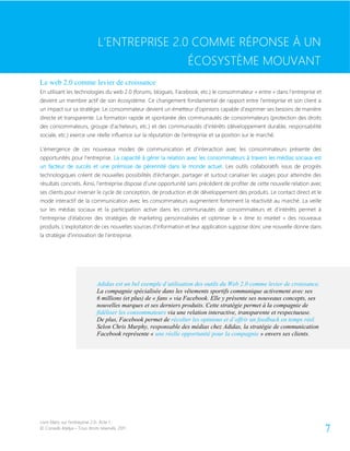 Livre blanc sur l’entreprise 2.0- Acte 1
© Conseils Atelya – Tous droits réservés, 2011 7
L’ENTREPRISE 2.0 COMME RÉPONSE À UN ÉCOSYSTÈME MOUVANT
Le web 2.0 comme levier de croissance
En utilisant les technologies du web 2.0 (forums, blogues, Facebook, etc.) le consommateur « entre » dans l’entreprise et
devient un membre actif de son écosystème. Ce changement fondamental de rapport entre l’entreprise et son client a
un impact sur sa stratégie. Le consommateur devient un émetteur d’opinions capable d’exprimer ses besoins de manière
directe et transparente. La formation rapide et spontanée des communautés de consommateurs (protection des droits
des consommateurs, groupe d’acheteurs, etc.) et des communautés d’intérêts (développement durable, responsabilité
sociale, etc.) exerce une réelle influence sur la réputation de l’entreprise et sa position sur le marché.
L’émergence de ces nouveaux modes de communication et d’interaction avec les consommateurs présente des
opportunités pour l’entreprise. La capacité à gérer la relation avec les consommateurs à travers les médias sociaux est
un facteur de succès et une prémisse de pérennité dans le monde actuel. Les outils collaboratifs issus de progrès
technologiques créent de nouvelles possibilités d’échanger, partager et surtout canaliser les usages pour atteindre des
résultats concrets. Ainsi, l’entreprise dispose d’une opportunité sans précédent de profiter de cette nouvelle relation avec
ses clients pour inverser le cycle de conception, de production et de développement des produits. Le contact direct et le
mode interactif de la communication avec les consommateurs augmentent fortement la réactivité au marché. La veille
sur les médias sociaux et la participation active dans les communautés de consommateurs et d’intérêts permet à
l’entreprise d’élaborer des stratégies de marketing personnalisées et optimiser le « time to market » des nouveaux
produits. L’exploitation de ces nouvelles sources d’information et leur application suppose donc une nouvelle donne dans
la stratégie d’innovation de l’entreprise.
L’ENTREPRISE 2.0 COMME RÉPONSE À UN
ÉCOSYSTÈME MOUVANT
Adidas est un bel exemple d’utilisation des outils du Web 2.0 comme levier de croissance.
La compagnie spécialisée dans les vêtements sportifs communique activement avec ses
6 millions (et plus) de « fans » via Facebook. Elle y présente ses nouveaux concepts, ses
nouvelles marques et ses derniers produits. Cette stratégie permet à la compagnie de
fidéliser les consommateurs via une relation interactive, transparente et respectueuse.
De plus, Facebook permet de récolter les opinions et d’offrir un feedback en temps réel.
Selon Chris Murphy, responsable des médias chez Adidas, la stratégie de communication
Facebook représente « une réelle opportunité pour la compagnie » envers ses clients.
 