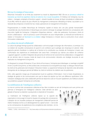 Livre blanc sur l’entreprise 2.0- Acte 1
© Conseils Atelya – Tous droits réservés, 20118
Réviser la stratégie d’innovation
Désormais l’innovation ne se limite plus seulement au travail du département R&D. Elle est un processus collectif et
transverse qui réunit les expertises internes et externes d’un nouvel écosystème. À l’intérieur de l’entreprise, tous les
métiers – managers, employés et fonctions support – doivent travailler et innover de façon simultanée et collaborative.
À cet effet, même les auteurs les plus influents du management contemporain, Mintzberg et Hamel, s’accordent sur la
nécessité des entreprises à transformer leur modus operandi vers le management d’innovation.
Progressivement, le modèle hiérarchique de l’entreprise s’aplatit et évolue vers une plus grande transversalité6
.
L’ensemble des silos fonctionnels et hiérarchiques est amené à échanger et partager librement les connaissances afin
d’accroitre l’agilité de l’entreprise. L’intégration d’expertises externes – celles des partenaires, fournisseurs, clients et
anciens collaborateurs – dans le processus ouvert d’innovation est aussi indispensable. La nécessité de transformer la
relation à l’innovation en favorisant la co-création oblige l’entreprise à s’investir dans la construction d’une culture
d’innovation collaborative.
La culture du travail collaboratif
La culture de partage émerge quand les collaborateurs sont encouragés à échanger des informations, à contribuer à la
co-création de nouvelles connaissances et quand ils ont confiance que le partage sera réciproque et valorisé. Cette
approche permet d’améliorer la maîtrise de la fonction et la contribution aux résultats de l’entreprise à travers une
confrontation des expériences et l’amélioration des savoir-faire. L’entreprise qui valorise une relation de confiance
« gagnant-gagnant » accélère l’intégration des personnes et renforce le lien social entre les collaborateurs. L’engagement
de ces derniers dans le nouveau mode de travail et de communication nécessite une stratégie structurée et une
implication du management à long terme.
En élargissant le concept d’Entreprise 2.0 aux clients et fournisseurs, l’entreprise peut développer un avantage compétitif
et tirer un profit à long terme, car elle accède à des connaissances d’un écosystème plus large. Le dialogue interactif avec
les clients et les partenaires doit remplacer l’interaction linéaire. La capacité de l’entreprise de répondre à des demandes
émergentes de ces dialogues permet de fidéliser les clients et renforcer les relations avec les partenaires.
Enfin, cette approche n’exige pas d’investissement lourd en systèmes d’information. C’est le mode d’exploitation, la
stratégie de gestion et de communication ainsi que la vitesse de réaction qui font une différence significative. Enfin,
l’utilisation stratégique des outils collaboratifs permet de réduire les coûts en trouvant rapidement une meilleure solution
aux problèmes auxquels l’entreprise est confrontée.
La mobilisation de l’intelligence collective
La mise en commun des connaissances collectives et leur libre circulation au sein de l’entreprise sont vues comme une
prémisse à l’émergence de l’intelligence collective. Cette dernière est alors
globale et favorise la créativité, la productivité, la réactivité et l’innovation.
La mobilisation de l’intelligence collective repose sur la capacité des
organisations à encourager le travail en équipe et le partage des connaissances.
L’adoption de ces nouvelles pratiques de management collaboratif permet de
mettre l’emphase à la fois sur le développement du capital humain – c’est-à-dire
sur les connaissances, les expériences et les compétences des membres – et à la
6
WEIBEL, T. (2010), « Administration 2.0 » : http://www.atelya.com/fr/presentation/realisations/publications
 