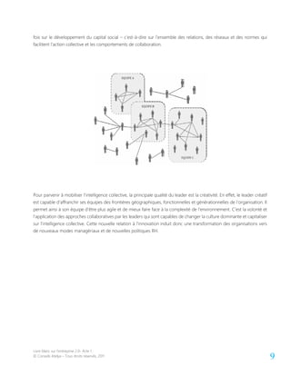 Livre blanc sur l’entreprise 2.0- Acte 1
© Conseils Atelya – Tous droits réservés, 2011 9
fois sur le développement du capital social – c’est-à-dire sur l’ensemble des relations, des réseaux et des normes qui
facilitent l’action collective et les comportements de collaboration.
Pour parvenir à mobiliser l’intelligence collective, la principale qualité du leader est la créativité. En effet, le leader créatif
est capable d’affranchir ses équipes des frontières géographiques, fonctionnelles et générationnelles de l’organisation. Il
permet ainsi à son équipe d’être plus agile et de mieux faire face à la complexité de l’environnement. C’est la volonté et
l’application des approches collaboratives par les leaders qui sont capables de changer la culture dominante et capitaliser
sur l’intelligence collective. Cette nouvelle relation à l’innovation induit donc une transformation des organisations vers
de nouveaux modes managériaux et de nouvelles politiques RH.
 