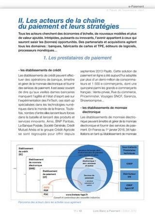 11 / 48 Livre Blanc e-Paiement - Edition 2016
- les établissements de crédit
Les établissements de crédit peuvent effec-
tuer des opérations de banque, émettre
et gérer de la monnaie électronique et fournir
des services de paiement. Il est assez courant
de dire qu’aux vieilles dames bancaires
manquent l’agilité et l’état d’esprit axé sur
l’expérimentation des FinTech, ces start-up
spécialisées dans les technologies numé-
riques dans le monde de la finance. Toute-
fois, nombre d’entre elles lancent leurs forces
dans la bataille et lancent des produits et
services innovants. Ainsi, BNP Paribas,
La Banque Postale, Société Générale, Crédit
Mutuel Arkéa et le groupe Crédit Agricole
se sont regroupés pour offrir depuis
septembre 2013 Paylib. Cette solution de
paiement en ligne a été aujourd’hui adoptée
par plus d’un demi-million de consomma-
teurs et 1 500 e-commerçants, dont une
quinzaine parmi les grands e-commerçants
français : Vente-privee, Rue du commerce,
Priceminister, Voyages SNCF, Sarenza,
Showroomprive...
- les établissements de monnaie
électronique
Les établissements de monnaie électro-
nique peuvent émettre et gérer de la monnaie
électronique et fournir des services de paie-
ment. En France au 1er
janvier 2016, 94 habi-
litations en tant qu’établissement de monnaie
à l’heure de l’expérience client
e-Paiement
II. Les acteurs de la chaîne
du paiement et leurs stratégies
Tous les acteurs cherchent des économies d’échelle, de nouveaux modèles et plus
de valeur ajoutée. Intrépides, puissants ou innovants, l’avenir appartient à ceux qui
sauront saisir les (bonnes) opportunités. Des partenariats et acquisitions agitent
tous les domaines : banques, fabricants de cartes et TPE, éditeurs de logiciels,
processeurs monétiques…
1. Les prestataires de paiement
Panorama des acteurs dans les activités sous agrément
 