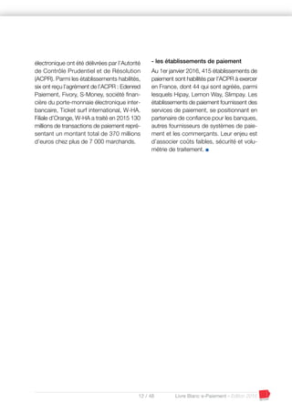 12 / 48 Livre Blanc e-Paiement - Edition 2016
électronique ont été délivrées par l’Autorité
de Contrôle Prudentiel et de Résolution
(ACPR). Parmi les établissements habilités,
six ont reçu l’agrément de l’ACPR : Edenred
Paiement, Fivory, S-Money, société finan-
cière du porte-monnaie électronique inter-
bancaire, Ticket surf international, W-HA.
Filiale d’Orange, W-HA a traité en 2015 130
millions de transactions de paiement repré-
sentant un montant total de 370 millions
d’euros chez plus de 7 000 marchands.
- les établissements de paiement
Au 1er janvier 2016, 415 établissements de
paiement sont habilités par l’ACPR à exercer
en France, dont 44 qui sont agréés, parmi
lesquels Hipay, Lemon Way, Slimpay. Les
établissements de paiement fournissent des
services de paiement, se positionnant en
partenaire de confiance pour les banques,
autres fournisseurs de systèmes de paie-
ment et les commerçants. Leur enjeu est
d’associer coûts faibles, sécurité et volu-
métrie de traitement. I
 
