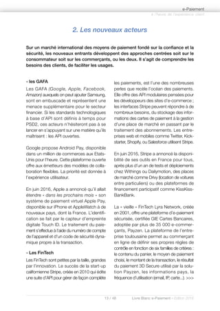 13 / 48 Livre Blanc e-Paiement - Edition 2016
- les GAFA
Les GAFA (Google, Apple, Facebook,
Amazon) auxquels on peut ajouter Samsung,
sont en embuscade et représentent une
menace supplémentaire pour le secteur
financier. Si les standards technologiques
à base d’API sont définis à temps pour
PSD2, ces acteurs n’hésiteront pas à se
lancer en s’appuyant sur une matière qu’ils
maîtrisent : les API ouvertes.
Google propose Android Pay, disponible
dans un million de commerces aux Etats-
Unis pour l’heure. Cette plateforme ouverte
offre aux émetteurs des modèles de colla-
boration flexibles. La priorité est donnée à
l’expérience utilisateur.
En juin 2016, Apple a annoncé qu’il allait
étendre « dans les prochains mois » son
système de paiement virtuel Apple Pay,
disponible sur iPhone et AppleWatch à de
nouveaux pays, dont la France. L’identifi-
cation se fait par le capteur d’empreinte
digitale Touch ID. Le traitement du paie-
ment s’effectue à l’aide du numéro de compte
de l’appareil et d’un code de sécurité dyna-
mique propre à la transaction.
- Les FinTech
Les FinTech sont petites par la taille, grandes
par l’innovation. Le succès de la start-up
californienne Stripe, créée en 2010 qui édite
une suite d’API pour gérer de façon complète
les paiements, est l’une des nombreuses
perles que recèle l’océan des paiements.
Elle offre des API modulaires pensées pour
les développeurs des sites d’e-commerce ;
les interfaces Stripe peuvent répondre à de
nombreux besoins, du stockage des infor-
mations des cartes de paiement à la gestion
d'une place de marché en passant par le
traitement des abonnements. Les entre-
prises web et mobiles comme Twitter, Kick-
starter, Shopify, ou Salesforce utilisent Stripe.
En juin 2016, Stripe a annoncé la disponi-
bilité de ses outils en France pour tous,
après plus d’un an de tests et déploiements
chez Withings ou Dailymotion, des places
de marché comme Drivy (location de voitures
entre particuliers) ou des plateformes de
financement participatif comme KissKiss-
BankBank.
La « vieille » FinTech Lyra Network, créée
en 2001, offre une plateforme d’e-paiement
sécurisée, certifiée GIE Cartes Bancaires,
adoptée par plus de 35 000 e-commer-
çants, Payzen. La plateforme de l’entre-
prise toulousaine permet au commerçant
en ligne de définir ses propres règles de
contrôle en fonction de six familles de critères :
le contenu du panier, le moyen de paiement
choisi, le montant de la transaction, le résultat
du paiement 3D Secure utilisé par la solu-
tion Payzen, les informations pays, la
fréquence d’utilisation (email, IP, carte...). >>>
2. Les nouveaux acteurs
Sur un marché international des moyens de paiement fondé sur la confiance et la
sécurité, les nouveaux entrants développent des approches centrées soit sur le
consommateur soit sur les commerçants, ou les deux. Il s’agit de comprendre les
besoins des clients, de faciliter les usages.
à l’heure de l’expérience client
e-Paiement
 