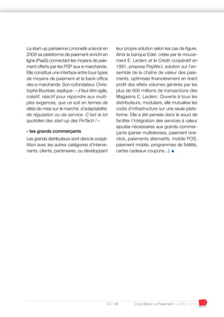 14 / 48 Livre Blanc e-Paiement - Edition 2016
La start-up parisienne Limonetik a lancé en
2009 sa plateforme de paiement enrichi en
ligne (PaaS) connectant les moyens de paie-
ment offerts par les PSP aux e-marchands.
Elle constitue une interface entre tous types
de moyens de paiement et le back-office
des e-marchands. Son cofondateur, Chris-
tophe Bourbier, explique : « il faut être agile,
créatif, réactif pour répondre aux multi-
ples exigences, que ce soit en termes de
délai de mise sur le marché, d’adaptabilité,
de régulation ou de service. C’est le lot
quotidien des start-up des FinTech ! »
- les grands commerçants
Les grands distributeurs sont dans la coopé-
tition avec les autres catégories d’interve-
nants, clients, partenaires, ou développant
leur propre solution selon les cas de figure.
Ainsi la banque Edel, créée par le mouve-
ment E. Leclerc et le Crédit coopératif en
1991, propose PayWe.l, solution sur l’en-
semble de la chaîne de valeur des paie-
ments, optimisée financièrement en tirant
profit des effets volumes générés par les
plus de 600 millions de transactions des
Magasins E. Leclerc. Ouverte à tous les
distributeurs, modulaire, elle mutualise les
coûts d’infrastructure sur une seule plate-
forme. Elle a été pensée dans le souci de
faciliter l’intégration des services à valeur
ajoutée nécessaires aux grands commer-
çants (panier multidevises, paiement one-
click, paiements alternatifs, mobile POS,
paiement mobile, programmes de fidélité,
cartes cadeaux coupons...). I
 