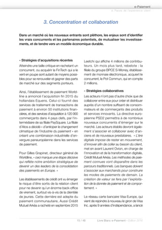 15 / 48 Livre Blanc e-Paiement - Edition 2016
- Stratégies d’acquisitions récentes
Atteindre une taille critique en rachetant un
concurrent, ou acquérir la FinTech qui a le
vent en poupe sont autant de moyens possi-
bles pour se renouveler et gagner des parts
de marché sur des segments porteurs.
Ainsi, l’établissement de paiement World-
line a annoncé l’acquisition fin 2015 du
hollandais Equens. Celui-ci fournit des
services de traitement de transactions de
paiement à environ 50 institutions finan-
cières, et des services d’acquisition à 120 000
commerçants dans 4 pays clefs, par l’in-
termédiaire de sa filiale PaySquare. La filiale
d’Atos a décidé « d’anticiper le changement
climatique de l’industrie du paiement » en
créant une combinaison industrielle d’en-
vergure paneuropéenne dans les services
de paiement.
Pour Gilles Grapinet, directeur général de
Worldline, « ceci marque une étape décisive
qui reflète notre ambition stratégique de
devenir un des leaders de la consolidation
des paiements en Europe. »
Les établissements de crédit ont vu émerger
le risque d’être sortis de la relation client
pour ne devenir qu’un énorme back-office
de virement, surtout vis-à-vis de la clientèle
de jeunes. Cette dernière est adepte du
paiement communautaire, Aussi Crédit
Mutuel Arkéa a racheté en septembre 2015
Leetchi qui affiche 4 millions de contribu-
teurs. Un mois plus tard, rebelote : la
filiale du groupe BPCE S-Money, établisse-
ment de monnaie électronique, acquiert le
concurrent, le Pot Commun, qui en compte
2 millions.
- Stratégies collaboratives
Les acteurs n’ont pas d’autre choix que de
collaborer entre eux pour créer et distribuer
auprès d’un nombre suffisant de consom-
mateurs et de commerçants des produits
et services innovants. La directive euro-
péenne PSD2 permettra à de nombreux
nouveaux concurrents d’émerger sur le
marché. Les acteurs établis devront égale-
ment s’associer et collaborer avec d’an-
ciens et de nouveaux prestataires. « L’ère
digitale impose de rester en mouvement,
d’innover afin de coller au besoin du client,
met en avant Laurent Ovion, en charge de
l’innovation et de la transformation digitale,
Crédit Mutuel Arkéa. Les méthodes de paie-
ment connues vont disparaître dans les
parcours traditionnels. Les banques doivent
s’associer aux marchands pour construire
les modes de paiements de demain. La
création de valeur se fera par l’exploita-
tion de la donnée de paiement et de compor-
tement. »
Le réseau carte bancaire Visa Europe, qui
vient de rejoindre à nouveau le giron de Visa
Inc. après 9 années d’indépendance, a lancé
3. Concentration et collaboration
Dans un marché où les nouveaux entrants sont pléthore, les enjeux sont d’identifier
les vrais concurrents et les partenaires potentiels, de mutualiser les investisse-
ments, et de tendre vers un modèle économique durable.
à l’heure de l’expérience client
e-Paiement
 