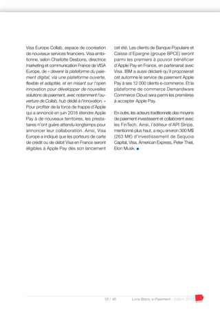 16 / 48 Livre Blanc e-Paiement - Edition 2016
Visa Europe Collab, espace de cocréation
de nouveaux services financiers. Visa ambi-
tionne, selon Charlotte Desbons, directrice
marketing et communication France de VISA
Europe, de « devenir la plateforme du paie-
ment digital, via une plateforme ouverte,
flexible et adaptée, et en misant sur l’open
innovation pour développer de nouvelles
solutions de paiement, avec notamment l’ou-
verture de Collab, hub dédié à l’innovation. »
Pour profiter de la force de frappe d’Apple
qui a annoncé en juin 2016 étendre Apple
Pay à de nouveaux territoires, les presta-
taires n’ont guère attendu longtemps pour
annoncer leur collaboration. Ainsi, Visa
Europe a indiqué que les porteurs de carte
de crédit ou de débit Visa en France seront
éligibles à Apple Pay dès son lancement
cet été. Les clients de Banque Populaire et
Caisse d’Epargne (groupe BPCE) seront
parmi les premiers à pouvoir bénéficier
d’Apple Pay en France, en partenariat avec
Visa. IBM a aussi déclaré qu’il proposerait
cet automne le service de paiement Apple
Pay à ses 12 000 clients e-commerce. Et la
plateforme de commerce Demandware
Commerce Cloud sera parmi les premières
à accepter Apple Pay.
En outre, les acteurs traditionnels des moyens
de paiement investissent et collaborent avec
les FinTech. Ainsi, l’éditeur d’API Stripe,
mentionné plus haut, a reçu environ 300 M$
(263 M€) d'investissement de Sequoia
Capital, Visa, American Express, Peter Thiel,
Elon Musk. I
 