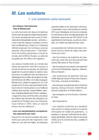17 / 48 Livre Blanc e-Paiement - Edition 2016
- les réseaux internationaux
Visa et Mastercard
La carte bancaire est depuis longtemps
l’instrument de paiement électronique phare.
Ce moyen de paiement est ouvert à l'inter-
national et interopérable via des « schemes »,
c’est-à-dire les réseaux mondiaux comme
Visa ou Mastercard, dotés d’un marketing
offensif proposant de nombreux services
associés. Visa compte ainsi 17 100 institu-
tions financières partenaires à travers le
monde, dont 3 000 en Europe. La carte est
acceptée par 40 millions de magasins.
Les acteurs traditionnels du monde des
cartes de paiement cherchent toujours à
innover en termes de services. Ils cherchent
également à personnaliser la relation avec
le porteur, en collectant des données et en
développant leurs offres de programme rela-
tionnel (Card Link Offers, CLO dans le jargon).
Mastercard collabore également sur 244
projets de CLO avec des partenaires émet-
teurs dans le monde grâce à une meilleure
maîtrise de la donnée. Laurent Mathis, direc-
teur marketing Mastercard France, explique :
« Aujourd'hui nous sommes dans une phase
de collecte des données des utilisateurs du
programme Priceless que nous finançons
nous-mêmes à 100%. Dans un second
temps nous les utiliserons. »
- vers une standardisation européenne
des paiements par carte
Aujourd’hui, le marché européen des paie-
ments par carte est très fragmenté. Il est
basé sur une série de règles, de pratiques
opérationnelles et de standards nationaux.
L’association nexo a été fondée en octobre
2014 pour développer, promouvoir et assurer
la maintenance de la nouvelle génération de
standards approuvés par ISO 20022 et de
spécifications techniques, ouverts et univer-
sels, en matière de paiement par carte.
La soixantaine de membres de nexo com-
prend toute la chaîne de valeur des paie-
ments par carte :
- des fournisseurs de systèmes de paie-
ment par carte tels que Groupement des
Cartes Bancaires et Visa Europe ;
- des fournisseurs de solutions de paiement
comme ACI Worldwide, Ingenico, Verifone,
Wincor-Nixdorf ;
- des organismes de paiement tels que
Crédit Agricole Cards & Payments, Equens,
First Data, Unicredit et Worldline ;
- des banques acquéreuses dont American
Express, Banque Accord, Crédit Mutuel,
Groupe Desjardins et Poste Italiane ;
- des enseignes comme Auchan, Carrefour
et Total ;
- des associations.
« Les solutions conformes aux standards
nexo auront un impact positif sur le rythme
d’innovation en matière de paiements, » a
expliqué un groupe multinational de distri-
bution alimentaire, dans le cadre d’une étude
d’EDC pour le compte de nexo, publiée en
juin 2015. I
III. Les solutions
1. Les solutions carte bancaire
à l’heure de l’expérience client
e-Paiement
 