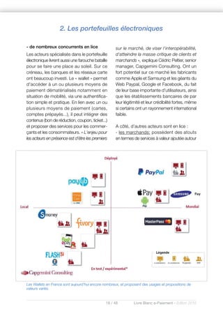 18 / 48 Livre Blanc e-Paiement - Edition 2016
- de nombreux concurrents en lice
Les acteurs spécialisés dans le portefeuille
électronique livrent aussi une farouche bataille
pour se faire une place au soleil. Sur ce
créneau, les banques et les réseaux carte
ont beaucoup investi. Le « wallet » permet
d'accéder à un ou plusieurs moyens de
paiement dématérialisés notamment en
situation de mobilité, via une authentifica-
tion simple et pratique. En lien avec un ou
plusieurs moyens de paiement (cartes,
comptes prépayés...), il peut intégrer des
contenus (bon de réduction, coupon, ticket...)
et proposer des services pour les commer-
çants et les consommateurs. « L'enjeu pour
les acteurs en présence est d'être les premiers
sur le marché, de viser l'interopérabilité,
d'atteindre la masse critique de clients et
marchands », explique Cédric Peltier, senior
manager, Capgemini Consulting. Ont un
fort potentiel sur ce marché les fabricants
comme Apple et Samsung et les géants du
Web Paypal, Google et Facebook, du fait
de leur base importante d'utilisateurs, ainsi
que les établissements bancaires de par
leur légitimité et leur crédibilité fortes, même
si certains ont un rayonnement international
faible.
A côté, d’autres acteurs sont en lice :
- les marchands: possèdent des atouts
en termes de services à valeur ajoutée autour
Les Wallets en France sont aujourd’hui encore nombreux, et proposent des usages et propositions de
valeurs variés.
2. Les portefeuilles électroniques
 