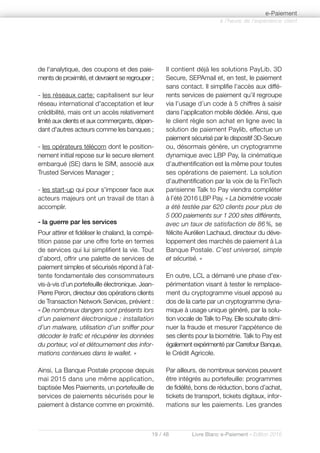 19 / 48 Livre Blanc e-Paiement - Edition 2016
à l’heure de l’expérience client
e-Paiement
de l'analytique, des coupons et des paie-
ments de proximité, et devraient se regrouper ;
- les réseaux carte: capitalisent sur leur
réseau international d'acceptation et leur
crédibilité, mais ont un accès relativement
limité aux clients et aux commerçants, dépen-
dant d'autres acteurs comme les banques ;
- les opérateurs télécom dont le position-
nement initial repose sur le secure element
embarqué (SE) dans le SIM, associé aux
Trusted Services Manager ;
- les start-up qui pour s'imposer face aux
acteurs majeurs ont un travail de titan à
accomplir.
- la guerre par les services
Pour attirer et fidéliser le chaland, la compé-
tition passe par une offre forte en termes
de services qui lui simplifient la vie. Tout
d’abord, offrir une palette de services de
paiement simples et sécurisés répond à l’at-
tente fondamentale des consommateurs
vis-à-vis d’un portefeuille électronique. Jean-
Pierre Peron, directeur des opérations clients
de Transaction Network Services, prévient :
« De nombreux dangers sont présents lors
d’un paiement électronique : installation
d’un malware, utilisation d’un sniffer pour
décoder le trafic et récupérer les données
du porteur, vol et détournement des infor-
mations contenues dans le wallet. »
Ainsi, La Banque Postale propose depuis
mai 2015 dans une même application,
baptisée Mes Paiements, un portefeuille de
services de paiements sécurisés pour le
paiement à distance comme en proximité.
Il contient déjà les solutions PayLib, 3D
Secure, SEPAmail et, en test, le paiement
sans contact. Il simplifie l’accès aux diffé-
rents services de paiement qu’il regroupe
via l’usage d’un code à 5 chiffres à saisir
dans l’application mobile dédiée. Ainsi, que
le client règle son achat en ligne avec la
solution de paiement Paylib, effectue un
paiement sécurisé par le dispositif 3D-Secure
ou, désormais génère, un cryptogramme
dynamique avec LBP Pay, la cinématique
d’authentification est la même pour toutes
ses opérations de paiement. La solution
d’authentification par la voix de la FinTech
parisienne Talk to Pay viendra compléter
à l’été 2016 LBP Pay. « La biométrie vocale
a été testée par 620 clients pour plus de
5 000 paiements sur 1 200 sites différents,
avec un taux de satisfaction de 86%, se
félicite Aurélien Lachaud, directeur du déve-
loppement des marchés de paiement à La
Banque Postale. C’est universel, simple
et sécurisé. »
En outre, LCL a démarré une phase d'ex-
périmentation visant à tester le remplace-
ment du cryptogramme visuel apposé au
dos de la carte par un cryptogramme dyna-
mique à usage unique généré, par la solu-
tion vocale de Talk to Pay. Elle souhaite dimi-
nuer la fraude et mesurer l'appétence de
ses clients pour la biométrie. Talk to Pay est
également expérimenté par Carrefour Banque,
le Crédit Agricole.
Par ailleurs, de nombreux services peuvent
être intégrés au portefeuille: programmes
de fidélité, bons de réduction, bons d’achat,
tickets de transport, tickets digitaux, infor-
mations sur les paiements. Les grandes
 