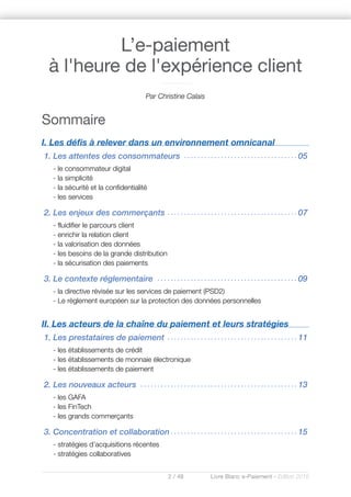 2 / 48 Livre Blanc e-Paiement - Edition 2016
Sommaire
I. Les défis à relever dans un environnement omnicanal
1. Les attentes des consommateurs . . . . . . . . . . . . . . . . . . . . . . . . . . . . . . . . . . 05
- le consommateur digital
- la simplicité
- la sécurité et la confidentialité
- les services
2. Les enjeux des commerçants . . . . . . . . . . . . . . . . . . . . . . . . . . . . . . . . . . . . . . . 07
- fluidifier le parcours client
- enrichir la relation client
- la valorisation des données
- les besoins de la grande distribution
- la sécurisation des paiements
3. Le contexte réglementaire . . . . . . . . . . . . . . . . . . . . . . . . . . . . . . . . . . . . . . . . . . 09
- la directive révisée sur les services de paiement (PSD2)
- Le règlement européen sur la protection des données personnelles
II. Les acteurs de la chaîne du paiement et leurs stratégies
1. Les prestataires de paiement . . . . . . . . . . . . . . . . . . . . . . . . . . . . . . . . . . . . . . . 11
- les établissements de crédit
- les établissements de monnaie électronique
- les établissements de paiement
2. Les nouveaux acteurs . . . . . . . . . . . . . . . . . . . . . . . . . . . . . . . . . . . . . . . . . . . . . . . 13
- les GAFA
- les FinTech
- les grands commerçants
3. Concentration et collaboration . . . . . . . . . . . . . . . . . . . . . . . . . . . . . . . . . . . . . . 15
- stratégies d’acquisitions récentes
- stratégies collaboratives
L’e-paiement
à l'heure de l'expérience client
Par Christine Calais
 