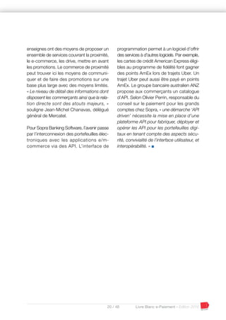 20 / 48 Livre Blanc e-Paiement - Edition 2016
enseignes ont des moyens de proposer un
ensemble de services couvrant la proximité,
le e-commerce, les drive, mettre en avant
les promotions. Le commerce de proximité
peut trouver ici les moyens de communi-
quer et de faire des promotions sur une
base plus large avec des moyens limités.
« Le niveau de détail des informations dont
disposent les commerçants ainsi que la rela-
tion directe sont des atouts majeurs, »
souligne Jean-Michel Chanavas, délégué
général de Mercatel.
Pour Sopra Banking Software, l’avenir passe
par l’interconnexion des portefeuilles élec-
troniques avec les applications e/m-
commerce via des API. L’interface de
programmation permet à un logiciel d’offrir
des services à d'autres logiciels. Par exemple,
les cartes de crédit American Express éligi-
bles au programme de fidélité font gagner
des points AmEx lors de trajets Uber. Un
trajet Uber peut aussi être payé en points
AmEx. Le groupe bancaire australien ANZ
propose aux commerçants un catalogue
d’API. Selon Olivier Perrin, responsable du
conseil sur le paiement pour les grands
comptes chez Sopra, « une démarche ‘API
driven’ nécessite la mise en place d’une
plateforme API pour fabriquer, déployer et
opérer les API pour les portefeuilles digi-
taux en tenant compte des aspects sécu-
rité, convivialité de l’interface utilisateur, et
interopérabilité. » I
 