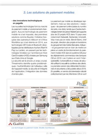 21 / 48 Livre Blanc e-Paiement - Edition 2016
- des innovations technologiques
en pagaille
Les nouvelles technologies font du marché
du paiement mobile un environnement chan-
geant. Aucune technologie de paiement
mobile ne s’est imposée, des premières
solutions comme Buyster, l’initiative fran-
çaise des opérateurs télécom et d’Atos
Worldline qui s’est éteinte en 2014, aux
technologies QR Code et Bluetooth déve-
loppées par les distributeurs Auchan (Flash’N
Pay) ou Leclerc, en passant par les tech-
nologies fondées sur l’architecture Host
Card Emulation (HCE) choisies par Samsung
aux Etats-Unis et Google.
La sécurité est là encore un enjeu crucial.
Threatmetrix identifie quatre problémati-
ques : l’authentification de l’utilisateur, celle
de l’appareil mobile, la sécurité et l’intégrité
de l’application, l’intégration des données
d’arrière-plan.
Le paiement par mobile se développe rapi-
dement, mais sur des solutions « classi-
ques » de paiement online (saisie du numéro
de carte, one click), tandis que d’autres tech-
nologies tentent de percer. MasterCard supporte
plus de 25 projets HCE dans 15 pays avec
notamment Sabadell, Santander, Unicredit.
Visa n’est pas en reste. Benoît Barre, chef
de projet, direction des projets et évolutions
du groupement des Cartes Bancaires, indique :
« le groupement est en train de mettre en
place un cadre de fonctionnement du paie-
ment mobile HCE dans le système CB pour
les déploiements commerciaux des banques
CB en 2016. Les 3 piliers en sont l’inter-
opérabilité, l’universalité et un niveau de sécu-
rité suffisant à recueillir la confiance des clients.
La première version des référentiels fonction-
nels et sécuritaires a été publiée début 2016.
En parallèle, un service de tokenisation décidé
collectivement par les Membres CB en avril
à l’heure de l’expérience client
e-Paiement
3. Les solutions de paiement mobiles
Les technologies du paiement mobile. Modèle d’architecture.
 