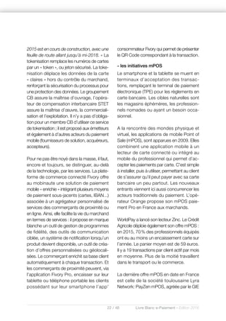 22 / 48 Livre Blanc e-Paiement - Edition 2016
2015 est en cours de construction, avec une
feuille de route allant jusqu’à mi-2018. » La
tokenisation remplace les numéros de cartes
par un « token », ou jeton sécurisé. La toke-
nisation déplace les données de la carte
« claires » hors du contrôle du marchand,
renforçant la sécurisation du processus pour
une protection des données. Le groupement
CB assure la maîtrise d’ouvrage, l’opéra-
teur de compensation interbancaire STET
assure la maîtrise d’œuvre, la commerciali-
sation et l’exploitation. Il n’y a pas d’obliga-
tion pour un membre CB d’utiliser ce service
de tokenisation ; il est proposé aux émetteurs
et également à d’autres acteurs du paiement
mobile (fournisseurs de solution, acquéreurs,
accepteurs).
Pour ne pas être noyé dans la masse, il faut,
encore et toujours, se distinguer, au-delà
de la technologie, par les services. La plate-
forme de commerce connecté Fivory offre
au mobinaute une solution de paiement
mobile « enrichie » intégrant plusieurs moyens
de paiement sous-jacents (cartes, IBAN...)
associée à un agrégateur personnalisé de
services des commerçants de proximité ou
en ligne. Ainsi, elle facilite la vie du marchand
en termes de services : il propose en marque
blanche un outil de gestion de programmes
de fidélité, des outils de communication
ciblée, un système de notification lorsqu’un
produit devient disponible, un outil de créa-
tion d’offres personnalisées ou géolocali-
sées. Le commerçant enrichit sa base client
automatiquement à chaque transaction. Et
les commerçants de proximité peuvent, via
l’application Fivory Pro, encaisser sur leur
tablette ou téléphone portable les clients
possédant sur leur smartphone l’app’
consommateur Fivory qui permet de présenter
le QR Code correspondant à la transaction.
- les initiatives mPOS
Le smartphone et la tablette se muent en
terminaux d’acceptation des transac-
tions, remplaçant le terminal de paiement
électronique (TPE) pour les règlements en
carte bancaire. Les cibles naturelles sont
les magasins éphémères, les profession-
nels nomades ou ayant un besoin occa-
sionnel.
A la rencontre des mondes physique et
virtuel, les applications de mobile Point of
Sale (mPOS), sont apparues en 2009. Elles
combinent une application mobile à un
lecteur de carte connecté ou intégré au
mobile du professionnel qui permet d’ac-
cepter les paiements par carte. C'est simple
à installer, puis à utiliser, permettant au client
de s'assurer qu'il peut payer avec sa carte
bancaire un peu partout. Les nouveaux
entrants viennent ici aussi concurrencer les
acteurs traditionnels du paiement. L’opé-
rateur Orange propose son mPOS paie-
ment Pro en France aux marchands.
WorldPay a lancé son lecteur Zinc. Le Crédit
Agricole déploie également son offre mPOS :
en 2015, 70% des professionnels équipés
ont eu au moins un encaissement carte sur
l’année. Le panier moyen est de 59 euros.
Il y a 19 transactions par client actif par mois
en moyenne. Plus de la moitié travaillent
dans le transport ou le commerce.
La dernière offre mPOS en date en France
est celle de la société toulousaine Lyra
Network: PayZen mPOS, agréée par le GIE
 
