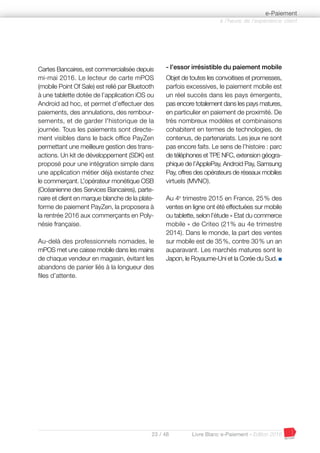 23 / 48 Livre Blanc e-Paiement - Edition 2016
Cartes Bancaires, est commercialisée depuis
mi-mai 2016. Le lecteur de carte mPOS
(mobile Point Of Sale) est relié par Bluetooth
à une tablette dotée de l’application iOS ou
Android ad hoc, et permet d’effectuer des
paiements, des annulations, des rembour-
sements, et de garder l'historique de la
journée. Tous les paiements sont directe-
ment visibles dans le back office PayZen
permettant une meilleure gestion des trans-
actions. Un kit de développement (SDK) est
proposé pour une intégration simple dans
une application métier déjà existante chez
le commerçant. L’opérateur monétique OSB
(Océanienne des Services Bancaires), parte-
naire et client en marque blanche de la plate-
forme de paiement PayZen, la proposera à
la rentrée 2016 aux commerçants en Poly-
nésie française.
Au-delà des professionnels nomades, le
mPOS met une caisse mobile dans les mains
de chaque vendeur en magasin, évitant les
abandons de panier liés à la longueur des
files d’attente.
- l’essor irrésistible du paiement mobile
Objet de toutes les convoitises et promesses,
parfois excessives, le paiement mobile est
un réel succès dans les pays émergents,
pas encore totalement dans les pays matures,
en particulier en paiement de proximité. De
très nombreux modèles et combinaisons
cohabitent en termes de technologies, de
contenus, de partenariats. Les jeux ne sont
pas encore faits. Le sens de l’histoire : parc
de téléphones et TPE NFC, extension géogra-
phique de l’ApplePay, Android Pay, Samsung
Pay, offres des opérateurs de réseaux mobiles
virtuels (MVNO).
Au 4e
trimestre 2015 en France, 25% des
ventes en ligne ont été effectuées sur mobile
ou tablette, selon l’étude « Etat du commerce
mobile » de Criteo (21% au 4e trimestre
2014). Dans le monde, la part des ventes
sur mobile est de 35%, contre 30% un an
auparavant. Les marchés matures sont le
Japon, le Royaume-Uni et la Corée du Sud. I
à l’heure de l’expérience client
e-Paiement
 