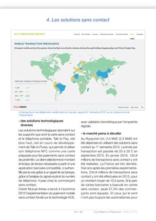 24 / 48 Livre Blanc e-Paiement - Edition 2016
- des solutions technologiques
diverses
Les solutions technologiques abondent sur
les supports que sont la carte sans contact
et le téléphone portable. Talk to Pay, cité
plus haut, est en cours de développe-
ment de Talk to Purse, qui permet d’utiliser
son téléphone NFC comme une carte
prépayée pour les paiements sans contact
de proximité. Le client sélectionne le montant
et le laps de temps nécessaire à partir d’une
application bancaire compatible, s’authen-
tifie par la voix grâce à un appel de sa banque,
grâce à l’analyse du signal vocal et du numéro
de téléphone. Il paie chez le commerçant
sans contact.
Crédit Mutuel Arkea a lancé à l’automne
2015 l’expérimentation du paiement mobile
sans contact fondé sur la technologie HCE,
avec validation biométrique par l’empreinte
digitale.
- le marché peine à décoller
Au Royaume-Uni, 2,5 Md£ (3,3 Md€) ont
été dépensés en utilisant des solutions sans
contact au 1er
semestre 2015. La limite par
transaction est passée de 20 à 30 £ en
septembre 2015. En janvier 2016, 135,8
millions de transactions sans contact y ont
été réalisées. La France est loin derrière.
Huit ans après les premières expérimenta-
tions, 234,8 millions de transactions sans
contact y ont été effectuées en 2015, pour
un montant moyen de 10,5 euros. Si le parc
de cartes bancaires a basculé en cartes
sans contact, seuls 27,3% des commer-
çants sont équipés. Et ceux qui le sont
n'ont pas toujours les automatismes pour
4 transactions via téléphone mobile dans le monde, rapport 4e
trimestre 2015 sur le cybercrime de
Threatmetrix
4. Les solutions sans contact
 