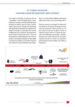 27 / 48 Livre Blanc e-Paiement - Edition 2016
5. L’objet connecté,
nouveau canal de paiement sans contact
Les objets connectés, en premier lieu les
« wearables » comme l’Apple Watch, repré-
sentent un nouveau canal de paiement pour
renforcer la relation avec le client. PayPal,
Apple, Samsung ou Google ont développé
des applications de paiement adaptées aux
objets connectés, en particulier les montres
intelligentes pour proposer des paiements
sans contact (« pay-by-the-wrist »). Comme
les systèmes d’authentification par mots de
passe ne sont guère pratiques sur des objets
connectés portables, la biométrie apporte
des solutions d’authentification plus adap-
tées. La montre Swatch Bellamy permet de
régler ses achats via la technologie NFC.
Certains acteurs envisagent la télévision
connectée ou la voiture connectée comme
canal de paiement. Samsung Pay on TV
est l’offre lancée par le géant coréen à
l’été 2015 pour fournir un moyen de paie-
ment via la télévision connectée. L’authen-
tification par code PIN permet de payer
rapidement par le moyen de paiement
préenregistré (carte de débit, de crédit ou
Paypal). I
à l’heure de l’expérience client
e-Paiement
Les wearables proposant une fonctionnalité de paiement se multiplient.
 