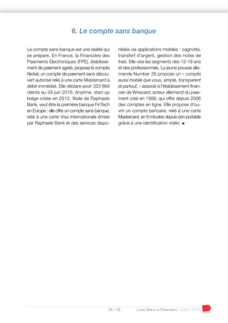28 / 48 Livre Blanc e-Paiement - Edition 2016
6. Le compte sans banque
Le compte sans banque est une réalité qui
se prépare. En France, la Financière des
Paiements Electroniques (FPE), établisse-
ment de paiement agréé, propose le compte
Nickel, un compte de paiement sans décou-
vert autorisé relié à une carte Mastercard à
débit immédiat. Elle déclare avoir 323 869
clients au 29 juin 2016. Anytime, start-up
belge créée en 2012, filiale de Raphaels
Bank, veut être la première banque FinTech
en Europe : elle offre un compte sans banque,
relié à une carte Visa internationale émise
par Raphaels Bank et des services dispo-
nibles via applications mobiles : cagnotte,
transfert d'argent, gestion des notes de
frais. Elle vise les segments des 12-18 ans
et des professionnels. La jeune pousse alle-
mande Number 26 propose un « compte
aussi mobile que vous, simple, transparent
et partout, » associé à l'établissement finan-
cier de Wirecard, acteur allemand du paie-
ment créé en 1999, qui offre depuis 2006
des comptes en ligne. Elle propose d'ou-
vrir un compte bancaire, relié à une carte
Mastercard, en 8 minutes depuis son portable
grâce à une identification vidéo. I
 