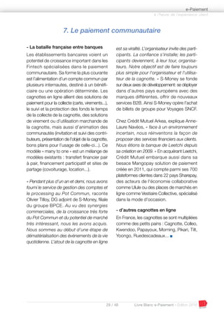 29 / 48 Livre Blanc e-Paiement - Edition 2016
7. Le paiement communautaire
- La bataille française entre banques
Les établissements bancaires voient un
potentiel de croissance important dans les
Fintech spécialisées dans le paiement
communautaire. Sa forme la plus courante
est l’alimentation d’un compte commun par
plusieurs internautes, destiné à un bénéfi-
ciaire ou une opération déterminée. Les
cagnottes en ligne allient des solutions de
paiement pour la collecte (carte, virements...),
le suivi et la protection des fonds le temps
de la collecte de la cagnotte, des solutions
de virement ou d’utilisation marchande de
la cagnotte, mais aussi d’animation des
communautés (invitation et suivi des contri-
buteurs, présentation de l’objet de la cagnotte,
bons plans pour l’usage de celle-ci...). Ce
modèle « many to one » est un mélange de
modèles existants : transfert financier pair
à pair, financement participatif et sites de
partage (covoiturage, location...).
« Pendant plus d’un an et demi, nous avons
fourni le service de gestion des comptes et
le processing au Pot Commun, raconte
Olivier Tilloy, DG adjoint de S-Money, filiale
du groupe BPCE. Au vu des synergies
commerciales, de la croissance très forte
du Pot Commun et du potentiel de marché
très intéressant, nous les avons acquis.
Nous sommes au début d'une étape de
dématérialisation des événements de la vie
quotidienne. L’atout de la cagnotte en ligne
est sa viralité. L’organisateur invite des parti-
cipants. La confiance s'installe; les parti-
cipants deviennent, à leur tour, organisa-
teurs. Notre objectif est de faire toujours
plus simple pour l'organisateur et l'utilisa-
teur de la cagnotte. » S-Money se fonde
sur deux axes de développement: se déployer
dans d’autres pays européens avec des
marques différentes, offrir de nouveaux
services B2B. Ainsi S-Money opère l'achat
de billets de groupe pour Voyages SNCF.
Chez Crédit Mutuel Arkea, explique Anne-
Laure Navéos, « face à un environnement
incertain, nous réinventons la façon de
proposer des services financiers aux clients.
Nous étions la banque de Leetchi depuis
sa création en 2009. » En acquérant Leetchi,
Crédit Mutuel embarque aussi dans sa
besace Mangopay solution de paiement
créée en 2011, qui compte parmi ses 700
plateformes clientes dans 22 pays Sharepay,
des acteurs de l'économie collaborative
comme Ulule ou des places de marchés en
ligne comme Vestiaire Collective, spécialisé
dans la mode d'occasion.
- d’autres cagnottes en ligne
En France, les cagnottes se sont multipliées
comme des petits pains : Cagnotte, Colleo,
Kwendoo, Papayoux, Morning, Pikari, Tilt,
Yoongo, Ruedescadeaux... I
à l’heure de l’expérience client
e-Paiement
 