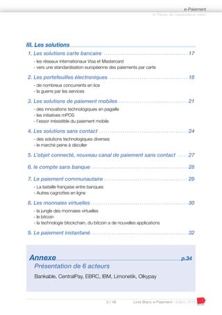 3 / 48 Livre Blanc e-Paiement - Edition 2016
III. Les solutions
1. Les solutions carte bancaire . . . . . . . . . . . . . . . . . . . . . . . . . . . . . . . . . . . . . . . . 17
- les réseaux internationaux Visa et Mastercard
- vers une standardisation européenne des paiements par carte
2. Les portefeuilles électroniques . . . . . . . . . . . . . . . . . . . . . . . . . . . . . . . . . . . . . 18
- de nombreux concurrents en lice
- la guerre par les services
3. Les solutions de paiement mobiles . . . . . . . . . . . . . . . . . . . . . . . . . . . . . . . . . 21
- des innovations technologiques en pagaille
- les initiatives mPOS
- l’essor irrésistible du paiement mobile
4. Les solutions sans contact . . . . . . . . . . . . . . . . . . . . . . . . . . . . . . . . . . . . . . . . . . 24
- des solutions technologiques diverses
- le marché peine à décoller
5. L’objet connecté, nouveau canal de paiement sans contact . . . . . 27
6. le compte sans banque . . . . . . . . . . . . . . . . . . . . . . . . . . . . . . . . . . . . . . . . . . . . . . 28
7. Le paiement communautaire . . . . . . . . . . . . . . . . . . . . . . . . . . . . . . . . . . . . . . . . 29
- La bataille française entre banques
- Autres cagnottes en ligne
8. Les monnaies virtuelles . . . . . . . . . . . . . . . . . . . . . . . . . . . . . . . . . . . . . . . . . . . . . . 30
- la jungle des monnaies virtuelles
- le bitcoin
- la technologie blockchain, du bitcoin a de nouvelles applications
9. Le paiement instantané . . . . . . . . . . . . . . . . . . . . . . . . . . . . . . . . . . . . . . . . . . . . . . 32
Annexe p.34
Présentation de 6 acteurs
Bankable, CentralPay, EBRC, IBM, Limonetik, Olkypay
à l’heure de l’expérience client
e-Paiement
 