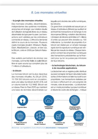 30 / 48 Livre Blanc e-Paiement - Edition 2016
- la jungle des monnaies virtuelles
Des monnaies virtuelles, décentralisées,
indépendantes des systèmes monétaires,
anonymes ont émergé. Leur création résulte
de l’utilisation de logiciels libres via un réseau
décentralisé de type peer-to-peer. Les trans-
actions sont validées par les ordinateurs
connectés en réseau. L’offre et la demande
définit le cours de la monnaie. Plusieurs
crypto-monnaies circulent : Ethereum, Ripple,
Dash, MaidSafeCoin, Litecoin, et bien sûr,
le Bitcoin, créé en 2009 par Satochi Naka-
moto.
Des wallets permettent de stocker ces
monnaies, comme My Wallet, le wallet Bitcoin
libre et open source qui comptent plus de
7 millions d’utilisateurs.
- le bitcoin
La monnaie bitcoin est la plus répandue
des monnaies virtuelles. Au 28 juin 2016,
15 709 350 bitcoins sont en circulation,
avec une valeur du bitcoin de 651,61$, soit
un volume total de 10,2 Md$. Bitcoin est
un réseau Peer-to-Peer (P2P) qui maintient
une base de données décentralisée sur
laquelle sont stockés des actifs numériques,
les bitcoins.
Ce grand livre comptable est assuré par un
réseau d’ordinateurs (Miners) qui auditent et
archivent les transactions en échange d’une
récompense (Mining >création des bitcoins).
L’émission de bitcoins est limitée à 21 millions
d’unités qui peuvent être divisées au 100
millionième. Le transfert de propriété d’un
bitcoin est réalisé par un simple message
signé dont la signature numérique est véri-
fiée par les noeuds du réseau. Chaque trans-
action contient les empreintes numériques
des transactions précédentes qui la finan-
cent pour qu’on ne puisse pas introduire
de faux bitcoins.
- la technologie blockchain, du bitcoin
à de nouvelles applications
La blockchain est un registre public distribué
qui peut consigner de façon sécurisée toutes
sortes d’informations et relier tout actif à son
propriétaire. Les transactions réalisées par
ce biais s’effectuent en une poignée de
minutes, voire de secondes. « La blockchain
est un mode prometteur qui peut contribuer
à réduire les coûts des échanges », indique
8. Les monnaies virtuelles
Blockchain. Les ingrédients d’une infrastructure décentralisée et transparente
 
