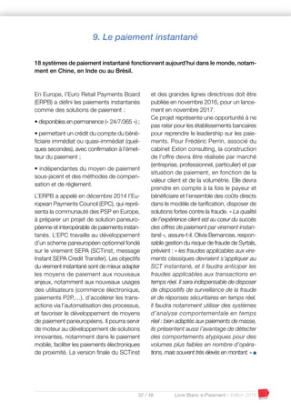 32 / 48 Livre Blanc e-Paiement - Edition 2016
En Europe, l’Euro Retail Payments Board
(ERPB) a défini les paiements instantanés
comme des solutions de paiement :
• disponibles en permanence (« 24/7/365 ») ;
• permettant un crédit du compte du béné-
ficiaire immédiat ou quasi-immédiat (quel-
ques secondes), avec confirmation à l’émet-
teur du paiement ;
• indépendantes du moyen de paiement
sous-jacent et des méthodes de compen-
sation et de règlement.
L’ERPB a appelé en décembre 2014 l’Eu-
ropean Payments Council (EPC), qui repré-
senta la communauté des PSP en Europe,
à préparer un projet de solution paneuro-
péenne et interopérable de paiements instan-
tanés. L’EPC travaille au développement
d’un scheme paneuropéen optionnel fondé
sur le virement SEPA (SCTinst, message
Instant SEPA Credit Transfer). Les objectifs
du virement instantané sont de mieux adapter
les moyens de paiement aux nouveaux
enjeux, notamment aux nouveaux usages
des utilisateurs (commerce électronique,
paiements P2P,…), d’accélérer les trans-
actions via l’automatisation des processus,
et favoriser le développement de moyens
de paiement paneuropéens. Il pourra servir
de moteur au développement de solutions
innovantes, notamment dans le paiement
mobile, faciliter les paiements électroniques
de proximité. La version finale du SCTinst
et des grandes lignes directrices doit être
publiée en novembre 2016, pour un lance-
ment en novembre 2017.
Ce projet représente une opportunité à ne
pas rater pour les établissements bancaires
pour reprendre le leadership sur les paie-
ments. Pour Frédéric Perrin, associé du
cabinet Exton consulting, la construction
de l’offre devra être réalisée par marché
(entreprise, professionnel, particulier) et par
situation de paiement, en fonction de la
valeur client et de la volumétrie. Elle devra
prendre en compte à la fois le payeur et
bénéficiaire et l’ensemble des coûts directs
dans le modèle de tarification, disposer de
solutions fortes contre la fraude. « La qualité
de l’expérience client est au cœur du succès
des offres de paiement par virement instan-
tané », assure-t-il. Olivia Bernanose, respon-
sable gestion du risque de fraude de Syrtals,
prévient : « les fraudes applicables aux vire-
ments classiques devraient s’appliquer au
SCT instantané, et il faudra anticiper les
fraudes applicables aux transactions en
temps réel. Il sera indispensable de disposer
de dispositifs de surveillance de la fraude
et de réponses sécuritaires en temps réel.
Il faudra notamment utiliser des systèmes
d’analyse comportementale en temps
réel : bien adaptés aux paiements de masse,
ils présentent aussi l’avantage de détecter
des comportements atypiques pour des
volumes plus faibles en nombre d’opéra-
tions, mais souvent très élevés en montant. » I
9. Le paiement instantané
18 systèmes de paiement instantané fonctionnent aujourd’hui dans le monde, notam-
ment en Chine, en Inde ou au Brésil.
 