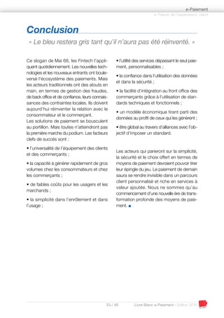 33 / 48 Livre Blanc e-Paiement - Edition 2016
Ce slogan de Mai 68, les Fintech l’appli-
quent quotidiennement. Les nouvelles tech-
nologies et les nouveaux entrants ont boule-
versé l'écosystème des paiements. Mais
les acteurs traditionnels ont des atouts en
main, en termes de gestion des fraudes,
de back office et de confiance, leurs connais-
sances des contraintes locales. Ils doivent
aujourd’hui réinventer la relation avec le
consommateur et le commerçant.
Les solutions de paiement se bousculent
au portillon. Mais toutes n’atteindront pas
la première marche du podium. Les facteurs
clefs de succès sont :
• l’universalité de l’équipement des clients
et des commerçants ;
• la capacité à générer rapidement de gros
volumes chez les consommateurs et chez
les commerçants ;
• de faibles coûts pour les usagers et les
marchands ;
• la simplicité dans l’enrôlement et dans
l’usage ;
• l’utilité des services dépassant le seul paie-
ment, personnalisables ;
• la confiance dans l’utilisation des données
et dans la sécurité ;
• la facilité d’intégration au front office des
commerçants grâce à l’utilisation de stan-
dards techniques et fonctionnels ;
• un modèle économique tirant parti des
données au profit de ceux qui les génèrent ;
• être global au travers d’alliances avec l’ob-
jectif d’imposer un standard.
Les acteurs qui parieront sur la simplicité,
la sécurité et le choix offert en termes de
moyens de paiement devraient pouvoir tirer
leur épingle du jeu. Le paiement de demain
saura se rendre invisible dans un parcours
client personnalisé et riche en services à
valeur ajoutée. Nous ne sommes qu’au
commencement d’une nouvelle ère de trans-
formation profonde des moyens de paie-
ment. I
à l’heure de l’expérience client
e-Paiement
Conclusion
« Le bleu restera gris tant qu’il n’aura pas été réinventé. »
 