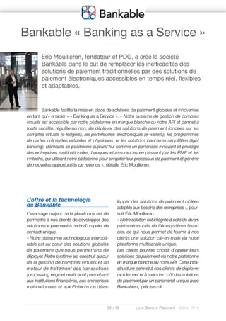 36 / 48 Livre Blanc e-Paiement - Edition 2016
L’offre et la technologie
de Bankable
L’avantage majeur de la plateforme est de
permettre à nos clients de développer des
solutions de paiement à partir d’un point de
contact unique.
« Notre plateforme technologique interopé-
rable est au cœur des solutions globales
de paiement que nous permettons de
déployer. Notre système est construit autour
de la gestion de comptes virtuels et un
moteur de traitement des transactions
(processing engine) multicanal permettant
aux institutions financières, aux entreprises
multinationales et aux Fintechs de déve-
lopper des solutions de paiement ciblées
adaptés aux besoins des entreprises », pour-
suit Eric Mouilleron.
« Notre solution est intégrée à celle de divers
partenaires clés de l’écosystème finan-
cier, ce qui nous permet de fournir à nos
clients une solution clé-en-main via notre
plateforme multicanale unique.
Les clients peuvent choisir d’opérer leurs
solutions de paiement via notre plateforme
en marque blanche ou notre API. Cette infra-
structure permet à nos clients de déployer
rapidement et à moindre coût des solutions
de paiement par un partenariat unique avec
Bankable », précise-t-il.
Eric Mouilleron, fondateur et PDG, a créé la société
Bankable dans le but de remplacer les inefficacités des
solutions de paiement traditionnelles par des solutions de
paiement électroniques accessibles en temps réel, flexibles
et adaptables.
Bankable facilite la mise en place de solutions de paiement globales et innovantes
en tant qu’« enabler » « Banking as a Service ». « Notre système de gestion de comptes
virtuels est accessible par notre plateforme en marque blanche ou notre API et permet à
toute société, régulée ou non, de déployer des solutions de paiement fondées sur les
comptes virtuels (e-ledgers), les portefeuilles électroniques (e-wallets), les programmes
de cartes prépayées virtuelles et physiques, et les solutions bancaires simplifiées (light
banking). Bankable se positionne aujourd’hui comme un partenaire innovant et privilégié
des entreprises multinationales, banques et assurances en passant par les PME et les
Fintechs, qui utilisent notre plateforme pour simplifier leur processus de paiement et générer
de nouvelles opportunités de revenus », détaille Eric Mouilleron.
Bankable « Banking as a Service »
 