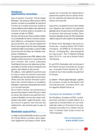 37 / 48 Livre Blanc e-Paiement - Edition 2016
Quelques
applications concrètes
Avec la solution innovante “Virtual Ledger
Manager”, les banques offrent à leurs clients
grands comptes la possibilité de réduire le
nombre de comptes bancaires opérés et
d’automatiser la réconciliation des paiements
entrants et sortants grâce à la gestion de
comptes virtuels et d’IBAN.
De plus, les banques et les sociétés dotées
d’un portefeuille de clients important (opéra-
teurs télécoms, compagnies d’assurance,
gouvernements, etc.) peuvent également
lancer des programmes de cartes prépayées
professionnelles (corporate) ou personnelles
(consumer) afin de cibler de multiples caté-
gories d’utilisateurs.
Les grands groupes et les PME utilisent notre
plateforme libre-service en marque blanche
pour émettre des cartes prépayées
Visa/MasterCard pour les dépenses profes-
sionnelles et achats de leurs employés et la
gestion des salaires et des primes.
Par ailleurs, notre plateforme permet aussi
la mise en place de solutions bancaires
simplifiées pour les particuliers (consumers),
offrant ainsi des services financiers essen-
tiels à des consommateurs ou travailleurs
étrangers n’ayant pas nécessairement accès
à un compte bancaire.
De la même manière, les entrepreneurs
peuvent faire appel à notre API pour mettre
en œuvre des solutions de paiement inno-
vantes et flexibles comme des cartes multi-
devises, des cartes « argent de poche » pour
promouvoir la gestion des finances des
adolescents, des services peer-to-peer, et
autres.
Bankable aujourd’hui
Le siège social de Bankable se situe au Level
39, Canary Wharf, à Londres. Nous dispo-
sons également de bureaux à Paris. Notre
équipe est composée de collaborateurs
passionnés experts dans le secteur finan-
cier, les systèmes de traitement des trans-
actions et la sécurité.
Aujourd’hui, la plateforme peut être utilisée
pour déployer des solutions de paiement
globales dans 32 pays de la zone EEA grâce
au sponsor des banques locales. Deux
banques globales et plus de 200 entreprises
utilisent aujourd’hui les solutions de Bankable.
En février 2016, Bankable a été inscrit sur
la liste des « Leading Global 100 FinTech
Innovators » de KPMG et H2 Ventures en
tant qu’ « Emerging Star » (star émergente)
et a reçu le prix « Top 10 Global Emerging
Stars 2015/16 » lors de la Soirée Fintech
100 Awards.
En avril 2016, Bankable a été nommé parmi
les Fintech les plus innovantes en Europe
aux « European Fintech Awards Top 100 »
et dans le top 3 des sociétés de paiement
en Europe.
La solution « Virtual Ledger Manager » (gestion
de comptes virtuels) de Bankable a été
nommée parmi les « Innovators 2016 » par
le magazine Global Finance. I
A propos du fondateur et PDG
Eric Mouilleron, fondateur et PDG, a précé-
demment cofondé la société Valtech et a
supervisé sa transformation en une multi-
nationale cotée sur l’Euronext d’une capi-
talisation boursière d’un milliard d’euros
avec 12 bureaux dans 8 pays et plus de
1500 employés.
Plus d’information :
www.bnkbl.com
à l’heure de l’expérience client
e-Paiement
 