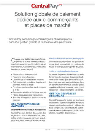 38 / 48 Livre Blanc e-Paiement - Edition 2016
Conçue pour fluidifier le parcours d’achat,
optimiser le taux de conversion et sécu-
riser les transactions à l’échelle locale et
internationale, CentralPay couvre tous les
besoins du e-commerçant.
• Réseau d’acquisition mondial
• Paiements en multidevises
• Détection de la fraude et des impayés
• Optimisation des formulaires de paiement
(desktop, mobile et apps)
• Fonctions portefeuilles électroniques
et 1-clic
• Gestion des activités de Places de Marché
• Règles de routages des transactions
• 3 modes d’intégration des fonctions de
paiement
DES FONCTIONNALITES
AVANCEES
Paiements internationaux multidevises
CentralPay vous permet d’accepter des
règlements dans la devise de votre client,
grâce à notre réseau de banques acqué-
reurs en Europe, Amérique du Nord ou Asie.
Gestion de l’anti-fraude et des impayés
Définissez les paramètres de gestion du
risque liés à votre activité pour prévenir la
fraude et les impayés sans perdre de ventes.
1-clic et portefeuille électronique
Le service de portefeuille électronique unifie
l’ensemble des fonctions de paiement déli-
vrées à vos clients, quel que soit le support.
Les moyens de paiement sont stockés dans
un portefeuille électronique sécurisé (aussi
appelé e-wallet) que le consommateur peut
rappeler en 1-clic pour simplifier ses achats.
GESTION DES PLACES
DE MARCHE
CentralPay apporte toutes les fonctions
nécessaires à la gestion des places de marché
depuis une interface unique : tableau de
bord complet pour piloter l’activité, statisti-
ques de ventes détaillées par sous marchands
et sites, répartition des revenus…
CentralPay accompagne commerçants et marketplaces
dans leur gestion globale et multicanale des paiements.
Solution globale de paiement
dédiée aux e-commerçants
et places de marché
 