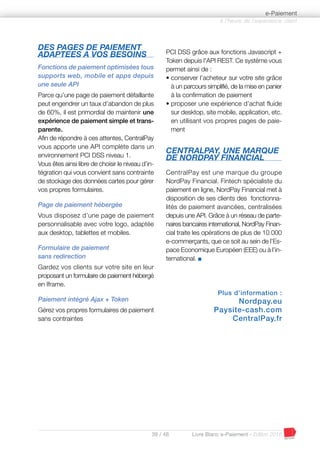 39 / 48 Livre Blanc e-Paiement - Edition 2016
DES PAGES DE PAIEMENT
ADAPTEES A VOS BESOINS
Fonctions de paiement optimisées tous
supports web, mobile et apps depuis
une seule API
Parce qu’une page de paiement défaillante
peut engendrer un taux d’abandon de plus
de 60%, il est primordial de maintenir une
expérience de paiement simple et trans-
parente.
Afin de répondre à ces attentes, CentralPay
vous apporte une API complète dans un
environnement PCI DSS niveau 1.
Vous êtes ainsi libre de choisir le niveau d’in-
tégration qui vous convient sans contrainte
de stockage des données cartes pour gérer
vos propres formulaires.
Page de paiement hébergée
Vous disposez d’une page de paiement
personnalisable avec votre logo, adaptée
aux desktop, tablettes et mobiles.
Formulaire de paiement
sans redirection
Gardez vos clients sur votre site en leur
proposant un formulaire de paiement hébergé
en Iframe.
Paiement intégré Ajax + Token
Gérez vos propres formulaires de paiement
sans contraintes
PCI DSS grâce aux fonctions Javascript +
Token depuis l’API REST. Ce système vous
permet ainsi de :
• conserver l’acheteur sur votre site grâce
à un parcours simplifié, de la mise en panier
à la confirmation de paiement
• proposer une expérience d’achat fluide
sur desktop, site mobile, application, etc.
en utilisant vos propres pages de paie-
ment
CENTRALPAY, UNE MARQUE
DE NORDPAY FINANCIAL
CentralPay est une marque du groupe
NordPay Financial. Fintech spécialiste du
paiement en ligne, NordPay Financial met à
disposition de ses clients des fonctionna-
lités de paiement avancées, centralisées
depuis une API. Grâce à un réseau de parte-
naires bancaires international, NordPay Finan-
cial traite les opérations de plus de 10.000
e-commerçants, que ce soit au sein de l’Es-
pace Economique Européen (EEE) ou à l’in-
ternational. I
Plus d’information :
Nordpay.eu
Paysite-cash.com
CentralPay.fr
à l’heure de l’expérience client
e-Paiement
 