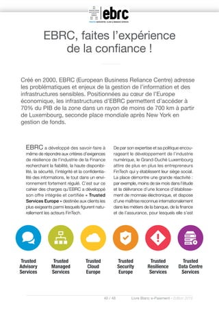 40 / 48 Livre Blanc e-Paiement - Edition 2016
EBRC a développé des savoir-faire à
même de répondre aux critères d’exigences
de résilience de l’industrie de la Finance
recherchant la fiabilité, la haute disponibi-
lité, la sécurité, l’intégrité et la confidentia-
lité des informations, le tout dans un envi-
ronnement fortement régulé. C’est sur ce
cahier des charges qu’EBRC a développé
son offre intégrée et certifiée « Trusted
Services Europe » destinée aux clients les
plus exigeants parmi lesquels figurent natu-
rellement les acteurs FinTech.
De par son expertise et sa politique encou-
rageant le développement de l’industrie
numérique, le Grand-Duché Luxembourg
attire de plus en plus les entrepreneurs
FinTech qui y établissent leur siège social.
La place démontre une grande réactivité :
par exemple, moins de six mois dans l’étude
et la délivrance d’une licence d’établisse-
ment de monnaie électronique, et dispose
d’une maîtrise reconnue internationalement
dans les métiers de la banque, de la finance
et de l’assurance, pour lesquels elle s’est
Créé en 2000, EBRC (European Business Reliance Centre) adresse
les problématiques et enjeux de la gestion de l’information et des
infrastructures sensibles. Positionnées au cœur de l’Europe
économique, les infrastructures d’EBRC permettent d’accéder à
70% du PIB de la zone dans un rayon de moins de 700 km à partir
de Luxembourg, seconde place mondiale après New York en
gestion de fonds.
EBRC, faites l’expérience
de la confiance !
 