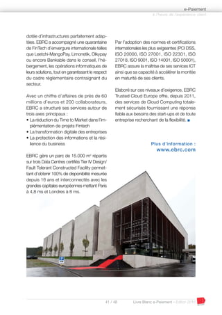 41 / 48 Livre Blanc e-Paiement - Edition 2016
dotée d’infrastructures parfaitement adap-
tées. EBRC a accompagné une quarantaine
de FinTech d’envergure internationale telles
que Leetchi-MangoPay, Limonetik, Olkypay
ou encore Bankable dans le conseil, l’hé-
bergement, les opérations informatiques de
leurs solutions, tout en garantissant le respect
du cadre règlementaire contraignant du
secteur.
Avec un chiffre d’affaires de près de 60
millions d’euros et 200 collaborateurs,
EBRC a structuré ses services autour de
trois axes principaux :
• La réduction du Time to Market dans l’im-
plémentation de projets Fintech
• La transformation digitale des entreprises
• La protection des informations et la rési-
lience du business
EBRC gère un parc de 15.000 m2
répartis
sur trois Data Centres certifiés Tier IV Design/
Fault Tolerant Constructed Facility permet-
tant d’obtenir 100% de disponibilité mesurée
depuis 16 ans et interconnectés avec les
grandes capitales européennes mettant Paris
à 4,8 ms et Londres à 8 ms.
Par l’adoption des normes et certifications
internationales les plus exigeantes (PCI DSS,
ISO 20000, ISO 27001, ISO 22301, ISO
27018, ISO 9001, ISO 14001, ISO 50001),
EBRC assure la maîtrise de ses services ICT
ainsi que sa capacité à accélérer la montée
en maturité de ses clients.
Elaboré sur ces niveaux d’exigence, EBRC
Trusted Cloud Europe offre, depuis 2011,
des services de Cloud Computing totale-
ment sécurisés fournissant une réponse
fiable aux besoins des start-ups et de toute
entreprise recherchant de la flexibilité. I
Plus d’information :
www.ebrc.com
à l’heure de l’expérience client
e-Paiement
 