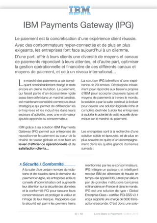42 / 48 Livre Blanc e-Paiement - Edition 2016
• Sécurité / Conformité
A la suite d'un certain nombre de viola-
tions et de fraudes dans le domaine du
paiement en ligne, les entreprises et leurs
conseils d'administration ont augmenté
leur attention sur la sécurité des données
et la conformité PCI pour rassurer leurs
consommateurs et protéger la valeur et
l’image de leur marque. Rappelons que
la sécurité est parmi les premiers freins
mentionnés par les e-consommateurs.
IPG intègre un puissant et intelligent
moteur IBM de détection de fraude en
temps-réel appelé IRIS, utilisé par ailleurs
par de grandes institutions bancaires
et financières en France et dans le monde.
IPG est une solution de type « Global
Enterprise Class » certifiée PCI-DSS v3.1
et qui supporte une charge de 6000 trans-
actions/seconde. C’est donc une solu-
Le marché des paiements a par consé-
quent considérablement changé et reste
encore en pleine mutation. Le paiement,
qui faisait partie d’un écosystème rigide
assez bien défini dans un marché banalisé,
est maintenant considéré comme un atout
stratégique qui permet de différencier les
entreprises et les industries dans leurs
secteurs d’activités, avec une vraie valeur
ajoutée apportée au consommateur.
IBM grâce à sa solution IBM Payments
Gateway (IPG) permet aux entreprises de
repositionner le paiement au cœur de la
chaîne de valeur globale et d’en faire un
levier d’efficience opérationnelle et de
satisfaction clients…
La solution IPG bénéficie d’une expé-
rience de 20 années. Développée initiale-
ment pour répondre aux besoins propres
d’IBM pour accepter plusieurs types et
moyens de paiements à travers le monde,
la solution a par la suite continué à évoluer
pour devenir une solution logicielle riche et
complète destinée à aider les entreprises
à exploiter le potentiel de cette nouvelle dyna-
mique sur le marché du paiement.
Les entreprises sont à la recherche d'une
solution solide et éprouvée, et de plus en
plus souvent en quête d’un accompagne-
ment dans les quatre grands domaines
suivants :
Le paiement est la concrétisation d'une expérience client réussie.
Avec des consommateurs hyper-connectés et de plus en plus
exigeants, les entreprises font face aujourd’hui à un dilemme.
D’une part, offrir à leurs clients une diversité de moyens et canaux
de paiements répondant à leurs attentes, et d’autre part, optimiser
la gestion opérationnelle et financière de ces différents canaux et
moyens de paiement, et ce à un niveau international…
IBM Payments Gateway (IPG)
 