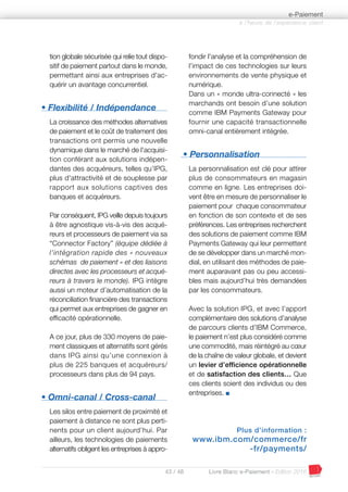 43 / 48 Livre Blanc e-Paiement - Edition 2016
tion globale sécurisée qui relie tout dispo-
sitif de paiement partout dans le monde,
permettant ainsi aux entreprises d'ac-
quérir un avantage concurrentiel.
• Flexibilité / Indépendance
La croissance des méthodes alternatives
de paiement et le coût de traitement des
transactions ont permis une nouvelle
dynamique dans le marché de l'acquisi-
tion conférant aux solutions indépen-
dantes des acquéreurs, telles qu’IPG,
plus d'attractivité et de souplesse par
rapport aux solutions captives des
banques et acquéreurs.
Par conséquent, IPG veille depuis toujours
à être agnostique vis-à-vis des acqué-
reurs et processeurs de paiement via sa
“Connector Factory” (équipe dédiée à
l’intégration rapide des « nouveaux
schémas de paiement » et des liaisons
directes avec les processeurs et acqué-
reurs à travers le monde). IPG intègre
aussi un moteur d’automatisation de la
réconciliation financière des transactions
qui permet aux entreprises de gagner en
efficacité opérationnelle.
A ce jour, plus de 330 moyens de paie-
ment classiques et alternatifs sont gérés
dans IPG ainsi qu’une connexion à
plus de 225 banques et acquéreurs/
processeurs dans plus de 94 pays.
• Omni-canal / Cross-canal
Les silos entre paiement de proximité et
paiement à distance ne sont plus perti-
nents pour un client aujourd’hui. Par
ailleurs, les technologies de paiements
alternatifs obligent les entreprises à appro-
fondir l'analyse et la compréhension de
l’impact de ces technologies sur leurs
environnements de vente physique et
numérique.
Dans un « monde ultra-connecté » les
marchands ont besoin d’une solution
comme IBM Payments Gateway pour
fournir une capacité transactionnelle
omni-canal entièrement intégrée.
• Personnalisation
La personnalisation est clé pour attirer
plus de consommateurs en magasin
comme en ligne. Les entreprises doi-
vent être en mesure de personnaliser le
paiement pour chaque consommateur
en fonction de son contexte et de ses
préférences. Les entreprises recherchent
des solutions de paiement comme IBM
Payments Gateway qui leur permettent
de se développer dans un marché mon-
dial, en utilisant des méthodes de paie-
ment auparavant pas ou peu accessi-
bles mais aujourd’hui très demandées
par les consommateurs.
Avec la solution IPG, et avec l’apport
complémentaire des solutions d’analyse
de parcours clients d’IBM Commerce,
le paiement n’est plus considéré comme
une commodité, mais réintégré au cœur
de la chaîne de valeur globale, et devient
un levier d’efficience opérationnelle
et de satisfaction des clients… Que
ces clients soient des individus ou des
entreprises. I
Plus d’information :
www.ibm.com/commerce/fr
-fr/payments/
à l’heure de l’expérience client
e-Paiement
 
