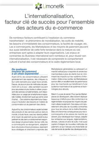 44 / 48 Livre Blanc e-Paiement - Edition 2016
De quelques
moyens de paiement
à un choix exponentiel
Avant 2010, les consommateurs utilisaient
généralement des espèces, des chèques ou
leur carte bancaire pour payer leurs achats.
Depuis, de plus en plus de méthodes de paie-
ment ont vu le jour ; elles semblent souvent
plus sécurisées et plus faciles à utiliser, propo-
sent des services complémentaires, sont dispo-
nibles pour un usage par smartphones et appa-
reils mobiles, fonctionnent quel que soit le canal
d’achat… Ces solutions répondent pour beau-
coup à l'évolution des besoins en matière de
consommation et de paiement des clients.
Aujourd'hui, les consommateurs veulent acheter
des produits et des services partout dans le
monde, à toute heure, avec leur device préféré
et le moyen de paiement qui leur parait le plus
pertinent et cela dans un environnement respon-
sive design et personnalisé. De leur côté, les
e-commerçants se réorganisent, adaptent
leurs structures et leurs processus, repensent
leurs stratégies et cherchent à rejoindre des
Marketplaces généralistes ou adressant un
marché vertical pour s’exporter et vendre leur
marchandises à plus de clients tout en mini-
misant les impacts sur leur système d’infor-
mation. Grâce à leur portée, les Marketplaces
sont en effet un excellent levier de performance
pour les marchands qui bénéficient d’une
audience maximisée et de systèmes et tech-
nologies plus aboutis.
Mais il n’y a pas de secret. Pour que les Market-
places se développent, elles doivent déployer
beaucoup d'efforts pour être conformes à la
réglementation et proposer les moyens de paie-
ment utilisés localement. Ces enjeux ont natu-
rellement véhiculés de nouvelles contraintes
pour tous les acteurs de la chaîne Business.
Elles ont d’énormes conséquences pour les e-
commerçants et les places de marché qui
doivent, pour développer leur marque, adapter
leur entreprise aux langues, réglementations,
devises, cultures et ainsi de suite. Il est aussi
capital d’intégrer de nouvelles méthodes de
paiement, ce qui n’est pas une chose facile car
cela demande de planifier des développements,
De nombreux facteurs contribuent à l'explosion du commerce
transfrontalier : le phénomène de mondialisation, les outils de mobilité,
les besoins d'immédiateté des consommateurs, la facilité de voyager, etc.
Les e-commerçants, les Marketplaces et les moyens de paiement peuvent
eux aussi bénéficier de cette forte tendance dans la mesure où ces
entreprises sont aptes à adapter leurs organisations. Les enjeux et
contraintes du Business international sont nombreux et, pour réussir son
internationalisation, il est nécessaire de comprendre le comportement
culturel d'achat des consommateurs et le cadre réglementaire local.
L’internationalisation,
facteur clé de succès pour l’ensemble
des acteurs du e-commerce
 