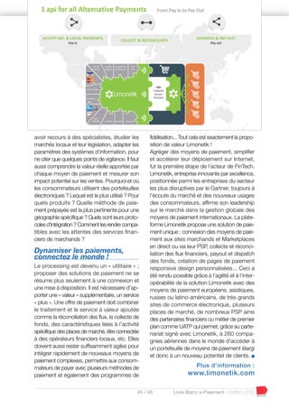 45 / 48 Livre Blanc e-Paiement - Edition 2016
avoir recours à des spécialistes, étudier les
marchés locaux et leur législation, adapter les
paramètres des systèmes d'information, pour
ne citer que quelques points de vigilance. Il faut
aussi comprendre la valeur réelle apportée par
chaque moyen de paiement et mesurer son
impact potentiel sur les ventes. Pourquoi et où
les consommateurs utilisent des portefeuilles
électroniques ? Lequel est le plus utilisé ? Pour
quels produits ? Quelle méthode de paie-
ment prépayée est la plus pertinente pour une
géographie spécifique ? Quels sont leurs proto-
coles d'intégration ? Comment les rendre compa-
tibles avec les attentes des services finan-
ciers de marchands ?
Dynamiser les paiements,
connectez le monde !
Le processing est devenu un « utilitaire » ;
proposer des solutions de paiement ne se
résume plus seulement à une connexion et
une mise à disposition. Il est nécessaire d’ap-
porter une « valeur » supplémentaire, un service
« plus ». Une offre de paiement doit combiner
le traitement et le service à valeur ajoutée
comme la réconciliation des flux, la collecte de
fonds, des caractéristiques liées à l’activité
spécifique des places de marché, être connectée
à des opérateurs financiers locaux, etc. Elles
doivent aussi rester suffisamment agiles pour
intégrer rapidement de nouveaux moyens de
paiement complexes, permettre aux consom-
mateurs de payer avec plusieurs méthodes de
paiement et également des programmes de
fidélisation... Tout cela est exactement la propo-
sition de valeur Limonetik !
Agréger des moyens de paiement, simplifier
et accélérer leur déploiement sur Internet,
fut la première étape de l'acteur de FinTech.
Limonetik, entreprise innovante par excellence,
positionnée parmi les entreprises du secteur
les plus disruptives par le Gartner, toujours à
l'écoute du marché et des nouveaux usages
des consommateurs, affirme son leadership
sur le marché dans la gestion globale des
moyens de paiement internationaux. La plate-
forme Limonetik propose une solution de paie-
ment unique : connexion des moyens de paie-
ment aux sites marchands et Marketplaces
en direct ou via leur PSP, collecte et réconci-
liation des flux financiers, payout et dispatch
des fonds, création de pages de paiement
responsive design personnalisées... Ceci a
été rendu possible grâce à l’agilité et à l'inter-
opérabilité de la solution Limonetik avec des
moyens de paiement européens, asiatiques,
russes ou latino-américains, de très grands
sites de commerce électronique, plusieurs
places de marché, de nombreux PSP ainsi
des partenaires financiers ou métier de premier
plan comme UATP qui permet, grâce au parte-
nariat signé avec Limonetik, à 260 compa-
gnies aériennes dans le monde d’accéder à
un portefeuille de moyens de paiement élargi
et donc à un nouveau potentiel de clients. I
Plus d’information :
www.limonetik.com
 