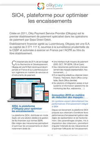 46 / 48 Livre Blanc e-Paiement - Edition 2016
Consacrant plus de 20 % de son budget
à la Recherche et Développement,
Olkypay est une FinTech reconnue et récom-
pensée en France et au Luxembourg pour
son ingénierie en matière de services et
d’instruments de paiement.
SIO4, la plateforme
d’Olkypay pour optimiser
les encaissements
La plateforme SIO4, distribuée en mode
SaaS, est une solution dédiée à la gestion
de flux financiers aux normes SEPA.
Elle intègre des mécanismes permettant
d’optimiser les encaissements en étant
notamment dotée de :
• Une interface multi-moyens de paiement
(SDD, SCT, TIP-SEPA, CB et Cash)
• Des mécanismes performants d’encais-
sement des impayés (représentation, frac-
tionnement, …)
• D’un reporting adapté au créancier (vision
Finance, Trésorerie, Back-Office comp-
table, Back-Office clientèle)
• De solutions d’intégration aisées à tout
système d’information (plateforme de
monitoring des flux, webservice, …)
Innovation 2016 en matière
de réduction des impayés :
Un système expert démultipliant les
performances d’encaissement intégré
à SIO4
Depuis son lancement, la plateforme SIO4
propose aux créanciers d’améliorer leurs
performances d’encaissement grâce à des
règles de représentation et de fractionne-
ment. Des paramétrages simples, mis à
disposition des créanciers, permettent
d’ajuster l’intensité de ces mécanismes et
d’optimiser l’efficacité de l’encaissement.
Créée en 2011, Olky Payment Service Provider (Olkypay) est le
premier établissement de paiement spécialisé dans les opérations
de paiement par Sepa Direct Debit.
Etablissement financier agréé au Luxembourg, Olkypay est une S.A.
au capital de 2 271 111 €, soumise à la surveillance prudentielle de
la CSSF et autorisée à exercer en France par l’ACPR au titre du
libre établissement.
SIO4, plateforme pour optimiser
les encaissements
 