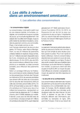 I. Les défis à relever
dans un environnement omnicanal
1. Les attentes des consommateurs
5 / 48 Livre Blanc e-Paiement - Edition 2016
- le consommateur digital
Le consommateur s’est petit à petit mué
en une créature hybride, mi-humaine, mi-
digitale, son smartphone toujours à portée
de pouce, qu’il consulte régulièrement. Cet
adepte des nouvelles technologies, toujours
prêt à tester les dernières innovations, consi-
dère le paiement comme une commodité.
Payer, c’est simple comme un clic.
Les Français deviennent de plus en plus
geeks. En France, selon Keyrus Manage-
ment, sur les 25 milliards de paiements
unitaires réalisés en espèces chaque année,
de 5 à 7 milliards devraient disparaître dans
les 5 ans, remplacés par des paiements
électroniques. Et d’ici 2018, plus de 50%
des consommateurs utiliseront leur smart-
phone ou un wearable, ou objet connecté
portable, pour effectuer des paiements
mobiles.
Selon un sondage CSA pour la Fédéra-
tion e-commerce et vente à distance (Fevad)
sur les perspectives d’achats des Français
sur Internet en 2016, les services prioritaires
que doivent offrir les sites de e-commerce
sont la sécurité des transactions (59%) et
celle des données personnelles (54%). En
2016, la Fevad table sur plus de 37 millions
d’e-acheteurs en France pour plus d’un
milliard de transactions, représentant un
montant total de dépenses de 71,5 milliards
d’euros, dont 10 MdE réalisées sur mobile.
Il devrait y avoir plus de 200.000 sites de
e-commerce. L’Europe compte 331 millions
d’e-acheteurs (Eurostat 2015), ayant dépensé
globalement 477 MdE (estimation Ecom-
merce Foundation 2015). En 2014, le
Royaume-Uni est de loin le pays qui
consomme le plus en ligne. Il représente
30% du volume total des transactions en
Europe, loin devant l’Allemagne (16,8%) et
la France (13,4%).
- la simplicité
Le paiement n’est pas la partie la plus réjouis-
sante du parcours d’achat, loin s’en faut. Il
faut qu’il soit simple et sans douleur pour
faire passer la pilule. Plus il est rapide et
facile à effectuer, moins le consommateur
abandonnera son panier en cours de route,
qu’il soit en magasin ou en ligne. Et plus il
sera enclin à revenir faire ses emplettes dans
la boutique, sur le site Internet ou l’applica-
tion mobile. Le parcours client doit être
souple et intuitif et offrir un moyen de paie-
ment efficace et universel. L’acceptation du
moyen de paiement doit être répandue et
multicanal.
- la sécurité et la confidentialité
Les consommateurs attendent des moyens
de paiement qu’ils assurent la sécurité des
transactions et la confidentialité des don-
nées. En Europe, 56,3% déclarent prêter
une grande attention aux données qu’ils
divulguent selon les sites Internet. Ils sont
18,6% à déclarer ne pas être à l’aise
lorsqu’ils délivrent des informations per-
sonnelles ou bancaires en ligne, 28%
parmi les Français. C’est ce qui ressort de
à l’heure de l’expérience client
e-Paiement
 