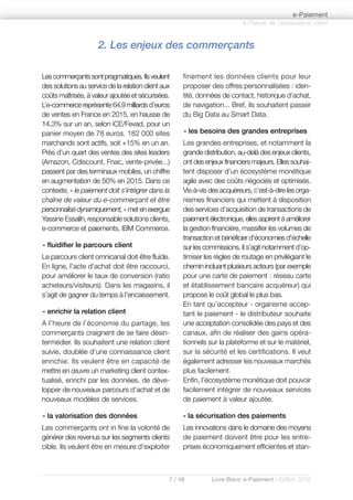 7 / 48 Livre Blanc e-Paiement - Edition 2016
Lescommerçantssontpragmatiques.Ilsveulent
des solutions au service de la relation client aux
coûts maîtrisés, à valeur ajoutée et sécurisées.
L’e-commerce représente 64,9 milliards d’euros
de ventes en France en 2015, en hausse de
14,3% sur un an, selon iCE/Fevad, pour un
panier moyen de 78 euros. 182 000 sites
marchands sont actifs, soit +15% en un an.
Près d’un quart des ventes des sites leaders
(Amazon, Cdiscount, Fnac, vente-privée...)
passent par des terminaux mobiles, un chiffre
en augmentation de 50% en 2015. Dans ce
contexte, « le paiement doit s'intégrer dans la
chaîne de valeur du e-commerçant et être
personnalisédynamiquement,»metenexergue
Yassine Essalih, responsable solutions clients,
e-commerce et paiements, IBM Commerce.
- fluidifier le parcours client
Le parcours client omnicanal doit être fluide.
En ligne, l’acte d’achat doit être raccourci,
pour améliorer le taux de conversion (ratio
acheteurs/visiteurs). Dans les magasins, il
s’agit de gagner du temps à l’encaissement.
- enrichir la relation client
A l’heure de l’économie du partage, les
commerçants craignent de se faire désin-
termédier. Ils souhaitent une relation client
suivie, doublée d’une connaissance client
enrichie. Ils veulent être en capacité de
mettre en œuvre un marketing client contex-
tualisé, enrichi par les données, de déve-
lopper de nouveaux parcours d’achat et de
nouveaux modèles de services.
- la valorisation des données
Les commerçants ont in fine la volonté de
générer des revenus sur les segments clients
cible. Ils veulent être en mesure d’exploiter
finement les données clients pour leur
proposer des offres personnalisées : iden-
tité, données de contact, historique d’achat,
de navigation... Bref, ils souhaitent passer
du Big Data au Smart Data.
- les besoins des grandes entreprises
Les grandes entreprises, et notamment la
grande distribution, au-delà des enjeux clients,
ont des enjeux financiers majeurs. Elles souhai-
tent disposer d’un écosystème monétique
agile avec des coûts négociés et optimisés.
Vis-à-vis des acquéreurs, c’est-à-dire les orga-
nismes financiers qui mettent à disposition
des services d’acquisition de transactions de
paiement électronique, elles aspirent à améliorer
la gestion financière, massifier les volumes de
transaction et bénéficier d’économies d’échelle
sur les commissions. Il s’agit notamment d’op-
timiser les règles de routage en privilégiant le
chemin incluant plusieurs acteurs (par exemple
pour une carte de paiement : réseau carte
et établissement bancaire acquéreur) qui
propose le coût global le plus bas.
En tant qu’accepteur - organisme accep-
tant le paiement - le distributeur souhaite
une acceptation consolidée des pays et des
canaux, afin de réaliser des gains opéra-
tionnels sur la plateforme et sur le matériel,
sur la sécurité et les certifications. Il veut
également adresser les nouveaux marchés
plus facilement.
Enfin, l’écosystème monétique doit pouvoir
facilement intégrer de nouveaux services
de paiement à valeur ajoutée.
- la sécurisation des paiements
Les innovations dans le domaine des moyens
de paiement doivent être pour les entre-
prises économiquement efficientes et stan-
à l’heure de l’expérience client
e-Paiement
2. Les enjeux des commerçants
 