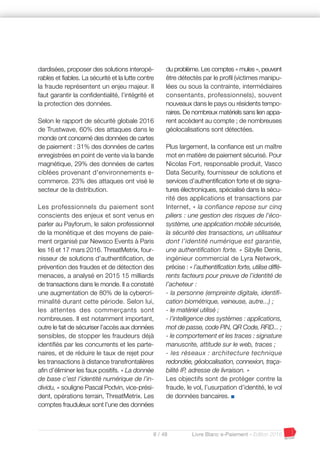8 / 48 Livre Blanc e-Paiement - Edition 2016
dardisées, proposer des solutions interopé-
rables et fiables. La sécurité et la lutte contre
la fraude représentent un enjeu majeur. Il
faut garantir la confidentialité, l’intégrité et
la protection des données.
Selon le rapport de sécurité globale 2016
de Trustwave, 60% des attaques dans le
monde ont concerné des données de cartes
de paiement : 31% des données de cartes
enregistrées en point de vente via la bande
magnétique, 29% des données de cartes
ciblées provenant d'environnements e-
commerce. 23% des attaques ont visé le
secteur de la distribution.
Les professionnels du paiement sont
conscients des enjeux et sont venus en
parler au Payforum, le salon professionnel
de la monétique et des moyens de paie-
ment organisé par Newsco Events à Paris
les 16 et 17 mars 2016. ThreatMetrix, four-
nisseur de solutions d’authentification, de
prévention des fraudes et de détection des
menaces, a analysé en 2015 15 milliards
de transactions dans le monde. Il a constaté
une augmentation de 80% de la cybercri-
minalité durant cette période. Selon lui,
les attentes des commerçants sont
nombreuses. Il est notamment important,
outre le fait de sécuriser l’accès aux données
sensibles, de stopper les fraudeurs déjà
identifiés par les concurrents et les parte-
naires, et de réduire le taux de rejet pour
les transactions à distance transfrontalières
afin d’éliminer les faux positifs. « La donnée
de base c’est l’identité numérique de l’in-
dividu, » souligne Pascal Podvin, vice-prési-
dent, opérations terrain, ThreatMetrix. Les
comptes frauduleux sont l’une des données
du problème. Les comptes « mules », peuvent
être détectés par le profil (victimes manipu-
lées ou sous la contrainte, intermédiaires
consentants, professionnels), souvent
nouveaux dans le pays ou résidents tempo-
raires. De nombreux matériels sans lien appa-
rent accèdent au compte ; de nombreuses
géolocalisations sont détectées.
Plus largement, la confiance est un maître
mot en matière de paiement sécurisé. Pour
Nicolas Fort, responsable produit, Vasco
Data Security, fournisseur de solutions et
services d’authentification forte et de signa-
tures électroniques, spécialisé dans la sécu-
rité des applications et transactions par
Internet, « la confiance repose sur cinq
piliers : une gestion des risques de l’éco-
système, une application mobile sécurisée,
la sécurité des transactions, un utilisateur
dont l’identité numérique est garantie,
une authentification forte. » Sibylle Denis,
ingénieur commercial de Lyra Network,
précise : « l’authentification forte, utilise diffé-
rents facteurs pour preuve de l’identité de
l’acheteur :
- la personne (empreinte digitale, identifi-
cation biométrique, veineuse, autre...) ;
- le matériel utilisé ;
- l’intelligence des systèmes : applications,
mot de passe, code PIN, QR Code, RFID... ;
- le comportement et les traces : signature
manuscrite, attitude sur le web, traces ;
- les réseaux : architecture technique
redondée, géolocalisation, connexion, traça-
bilité IP, adresse de livraison. »
Les objectifs sont de protéger contre la
fraude, le vol, l’usurpation d’identité, le vol
de données bancaires. I
 