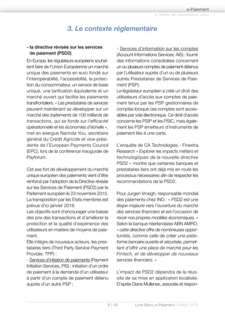 9 / 48 Livre Blanc e-Paiement - Edition 2016
- la directive révisée sur les services
de paiement (PSD2)
En Europe, les régulateurs européens souhai-
tent faire de l’Union Européenne un marché
unique des paiements en euro fondé sur
l’interopérabilité, l’accessibilité, la protec-
tion du consommateur, un service de base
unique, une tarification équivalente et un
marché ouvert qui facilite les paiements
transfrontaliers. « Les prestataires de services
peuvent maintenant se développer sur un
marché des traitements de 100 milliards de
transactions, qui se fonde sur l’efficacité
opérationnelle et les économies d’échelle »,
met en exergue Narinda You, secrétaire
général du Crédit Agricole et vice-prési-
dente de l’European Payments Council
(EPC), lors de la conférence inaugurale de
Payforum.
Cet axe fort de développement du marché
unique européen des paiements vient d’être
renforcé par l’adoption de la Directive révisée
sur les Services de Paiement (PSD2) par le
Parlement européen le 23 novembre 2015.
La transposition par les Etats membres est
prévue d’ici janvier 2018.
Les objectifs sont d’encourager une baisse
des prix des transactions et d’améliorer la
protection et la qualité d’expérience des
utilisateurs en matière de moyens de paie-
ment.
Elle intègre de nouveaux acteurs, les pres-
tataires tiers (Third Party Service Payment
Provider, TPP) :
- Services d’initiation de paiements (Payment
Initiation Services, PIS) : initiation d’un ordre
de paiement à la demande d’un utilisateur
à partir d’un compte de paiement détenu
auprès d’un autre PSP ;
- Services d’information sur les comptes
(Account Informations Services, AIS) : fournir
des informations consolidées concernant
un ou plusieurs comptes de paiement détenus
par l’utilisateur auprès d’un ou de plusieurs
autres Prestataires de Services de Paie-
ment (PSP).
Le législateur européen a créé un droit des
utilisateurs d’accès aux comptes de paie-
ment tenus par les PSP gestionnaires de
comptes lorsque ces comptes sont acces-
sibles par voie électronique. Ce droit d’accès
concerne les PSIP et les PSIC, mais égale-
ment les PSP émetteurs d’instruments de
paiement liés à une carte.
L’enquête de CA Technologies - Finextra
Research « Explorer les impacts métiers et
technologiques de la nouvelle directive
PSD2 » montre que certaines banques et
prestataires tiers ont déjà mis en route les
processus nécessaires afin de respecter les
recommandations de la PSD2.
Pour Jurgen Vroegh, responsable mondial
des paiements chez ING : « PSD2 est une
étape majeure vers l’ouverture du marché
des services financiers et est l’occasion de
revoir nos propres modèles économiques. »
Selon la banque néerlandaise ABN AMRO,
« cette directive offre de nombreuses oppor-
tunités, comme celle de créer une plate-
forme bancaire ouverte et sécurisée, permet-
tant d’offrir une place de marché pour les
Fintech, et de développer de nouveaux
services financiers. »
L’impact de PSD2 dépendra de la réus-
site de sa mise en application localisée.
D’après Diane Mullenex, associée et respon-
à l’heure de l’expérience client
e-Paiement
3. Le contexte réglementaire
 