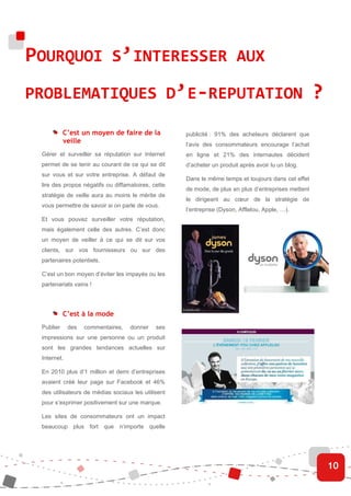 POURQUOI S’INTERESSER AUX
PROBLEMATIQUES D’E-REPUTATION                                                                        ?
           C’est un moyen de faire de la            publicité : 91% des acheteurs déclarent que
           veille                                   l’avis des consommateurs encourage l’achat
 Gérer et surveiller sa réputation sur Internet     en ligne et 21% des internautes décident
 permet de se tenir au courant de ce qui se dit     d’acheter un produit après avoir lu un blog.
 sur vous et sur votre entreprise. A défaut de
                                                    Dans le même temps et toujours dans cet effet
 lire des propos négatifs ou diffamatoires, cette
                                                    de mode, de plus en plus d’entreprises mettent
 stratégie de veille aura au moins le mérite de
                                                    le dirigeant au cœur de la stratégie de
 vous permettre de savoir si on parle de vous.
                                                    l’entreprise (Dyson, Afflelou, Apple, …).
 Et vous pouvez surveiller votre réputation,
 mais également celle des autres. C’est donc
 un moyen de veiller à ce qui se dit sur vos
 clients, sur vos fournisseurs ou sur des
 partenaires potentiels.

 C’est un bon moyen d’éviter les impayés ou les
 partenariats vains !




           C’est à la mode
 Publier     des   commentaires,   donner    ses
 impressions sur une personne ou un produit
 sont les grandes tendances actuelles sur
 Internet.

 En 2010 plus d’1 million et demi d’entreprises
 avaient créé leur page sur Facebook et 46%
 des utilisateurs de médias sociaux les utilisent
 pour s’exprimer positivement sur une marque.

 Les sites de consommateurs ont un impact
 beaucoup plus fort que n’importe quelle




                                                                                                         10
 