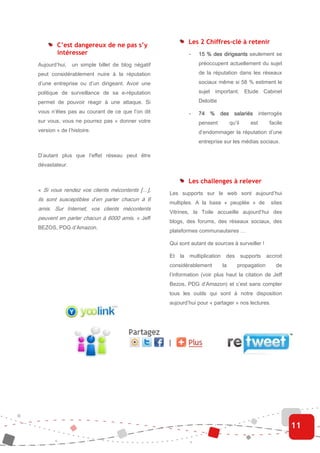 Les 2 Chiffres-clé à retenir
        C’est dangereux de ne pas s’y
        intéresser                                          -   15 % des dirigeants seulement se
Aujourd’hui,   un simple billet de blog négatif                 préoccupent actuellement du sujet
peut considérablement nuire à la réputation                     de la réputation dans les réseaux
d’une entreprise ou d’un dirigeant. Avoir une                   sociaux même si 58 % estiment le
politique de surveillance de sa e-réputation                    sujet important. Etude Cabinet
permet de pouvoir réagir à une attaque. Si                      Deloitte

vous n’êtes pas au courant de ce que l’on dit               -   74 % des salariés interrogés
sur vous, vous ne pourrez pas « donner votre                    pensent           qu’il       est     facile
version » de l’histoire.                                        d’endommager la réputation d’une
                                                                entreprise sur les médias sociaux.

D’autant plus que l’effet réseau peut être
dévastateur.


                                                            Les challenges à relever
« Si vous rendez vos clients mécontents […],
                                                  Les supports sur le web sont aujourd’hui
ils sont susceptibles d’en parler chacun à 6
                                                  multiples. A la base « peuplée » de                  sites
amis. Sur Internet, vos clients mécontents
                                                  Vitrines, la Toile accueille aujourd’hui des
peuvent en parler chacun à 6000 amis. » Jeff
                                                  blogs, des forums, des réseaux sociaux, des
BEZOS, PDG d’Amazon.
                                                  plateformes communautaires …

                                                  Qui sont autant de sources à surveiller !

                                                  Et   la   multiplication    des         supports   accroit
                                                  considérablement           la       propagation        de
                                                  l’information (voir plus haut la citation de Jeff
                                                  Bezos, PDG d’Amazon) et c’est sans compter
                                                  tous les outils qui sont à notre disposition
                                                  aujourd’hui pour « partager » nos lectures.




                                                                                                               11
 