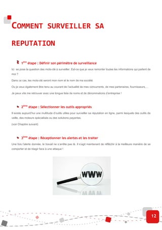COMMENT SURVEILLER SA
REPUTATION

        1ère étape : Définir son périmètre de surveillance
Ici se pose la question des mots-clé à surveiller. Est-ce que je veux remonter toutes les informations qui parlent de
moi ?

Dans ce cas, les mots-clé seront mon nom et le nom de ma société.

Ou je veux également être tenu au courant de l’actualité de mes concurrents, de mes partenaires, fournisseurs,…

Je peux vite me retrouver avec une longue liste de noms et de dénominations d’entreprise !




        2ème étape : Sélectionner les outils appropriés
Il existe aujourd’hui une multitude d’outils utiles pour surveiller sa réputation en ligne, parmi lesquels des outils de
veille, des moteurs spécialisés ou des solutions payantes.

(voir Chapitre suivant)




        3ème étape : Réceptionner les alertes et les traiter
Une fois l’alerte donnée, le travail ne s’arrête pas là. Il s’agit maintenant de réfléchir à la meilleure manière de se
comporter et de réagir face à une attaque !




                                                                                                                           12
 